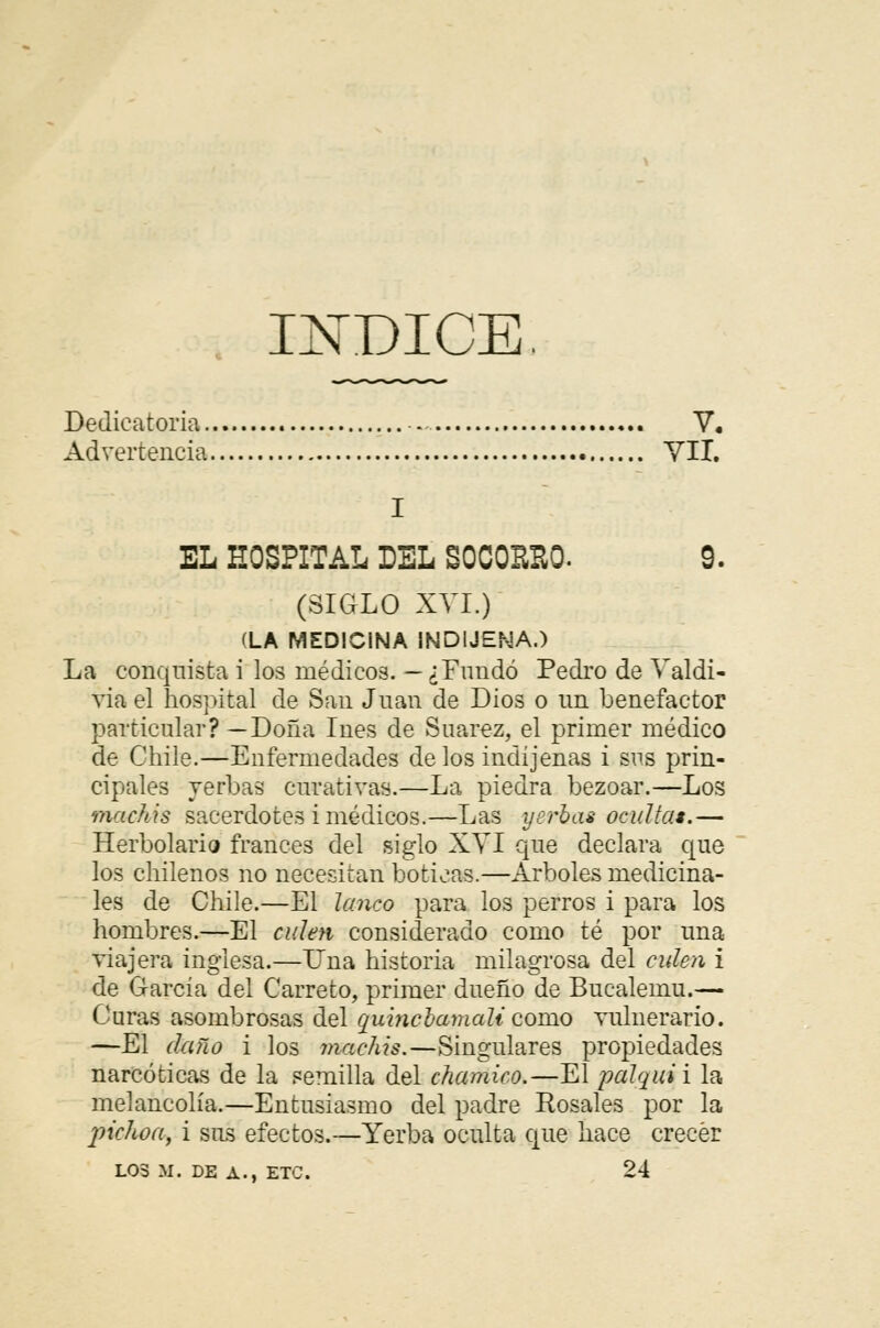 ÍNDICE. Dedicatoria . V. Advertencia VII. EL HOSPITAL DEL S0C0EB0. 9. (SIGLO XVI.) (LA MEDICINA INDIJENA.) La conquista i los médicos. — ¿Fundó Pedro de Valdi- via el hospital de San Juan de Dios o un benefactor particular? —Doña Inés de Suarez, el primer médico de Chile.—Enfermedades de los indijenas i sus prin- cipales yerbas curativas.—La piedra bezoar.—Los machis sacerdotes i médicos.—Las yerbas ocultas.— Herbolario francés del siglo XVI que declara que los chilenos no necesitan boticas.—Arboles medicina- les de Chile.—El Janeo para los perros i para los hombres.—El culen considerado como té por una viajera inglesa.—Una historia milagrosa del culen i de García del Carreto, primer dueño de Bucalemu.— Curas asombrosas del ouincbamali como vulnerario. —El daño i los machis.—Singulares propiedades narcóticas de la semilla del chamico.—El palqitii la melancolía.—Entusiasmo del padre Rosales por la pichón, i sus efectos.—Yerba oculta que hace crecer LOS M. DE A., ETC. 24