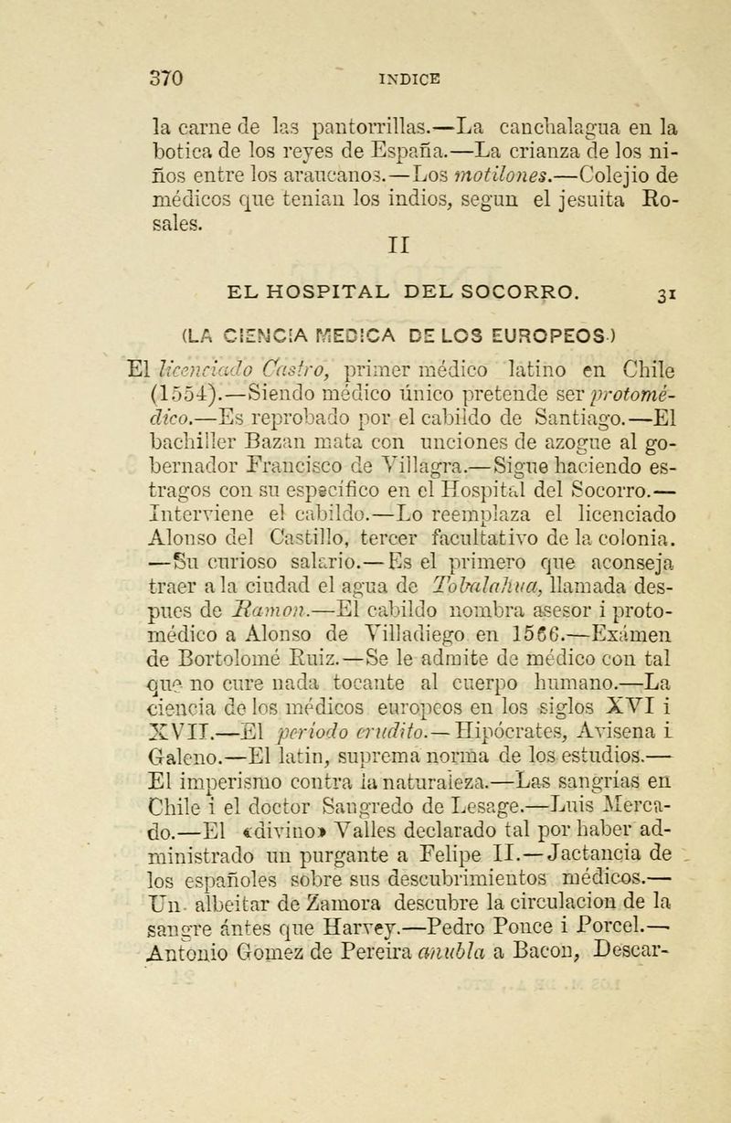 la carne de las pantorrillas.—La canchalagua en la botica de los reyes de España.—La crianza de los ni- ños entre los araucanos.—Los motilones.—Colejio de médicos que tenían los indios, según el jesuíta Ro- sales. II EL HOSPITAL DEL SOCORRO. 31 (LA CIENCIA MEDICA DE LOS EUROPEOS) El Ucenciado Castro, primer médico latino en Chile (1551).—Siendo médico único pretende ser protóme;- dico.—Es reprobado por el cabildo de Santiago.—El bachiller Bazan mata con unciones de azogue al go- bernador Francisco de Yillágra,— Sigue haciendo es- tragos con su específico en el Hospital del Socorro.— Interviene el cabildo.—Lo reemplaza el licenciado Alonso del Castillo, tercer facultativo de la colonia. —Su curioso salario.— Es el primero que aconseja traer ala ciudad el agua de Tolmhihua, llamada des- pués de Ramón.—El cabildo nombra ansesor i proto- rnédico a Alonso de Villadiego en 1566.—Examen de Bortolomé Ruiz.—Se le admite de médico con tal cine- no cure nada tocante al cuerpo humano.—La ciencia de los médicos europeos en los siglos XVI i XVII.—El periodo erudito.— Hipócrates, Avisena i Galeno.—El latín, suprema norma de los estudios.— El imperismo contra ia naturaleza.—Las sangrías en Chile i el doctor Saugredo de Lesage.—Luis Meren- dó.—El «divino* Valles declarado tal por haber ad- ministrado un purgante a Felipe II.—Jactancia de los españoles sobre sus descubrimientos médicos.— Un- albeitar de Zamora descubre la circulación de la sangre antes que Harvey.—Pedro Ponce i Porcel.— Antonio Gómez de Pereira anubla a Baeon, Desear-