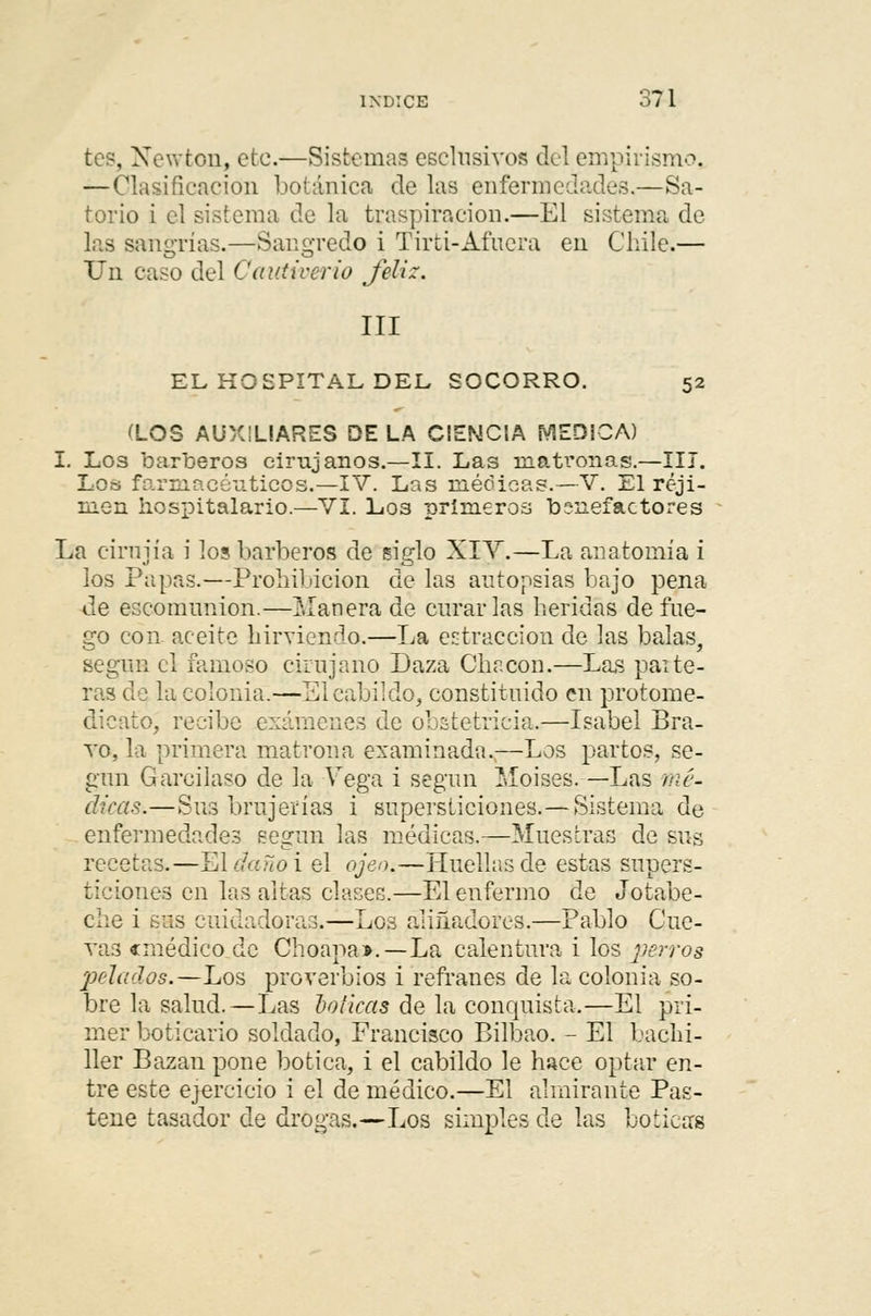 tes, Newton, etc.—Sistemas esclusivos del empirismo. — Clasificación botánica de las enfermedades.—Sa- torio i el sistema de la traspiración.—El sistema de las sangrías.—Sangredo i Tirti-Afuera en Chile.— TJn caso del Catctiverio feliz. III EL HOSPITAL DEL SOCORRO. 52 (LOS AUXILIARES DE LA CIENCIA (VIEDÍCA) I. Los barberos cirujanos.—II. Las inati'onas.—III. Los farmacéuticos.—IV. Las méoicas.—V. El réji- men hospitalario.—VI. Los primeros benefactores La cirnjía i los barberos de siglo XIV.—La anatomía i los Papas.—Prohibición de las autopsias bajo pena de escomimion.—Manera de curarlas heridas de fue- go con aceite hirviendo.—La extracción de las balas, según el famoso cirujano Daza Chacón.—Las paite- ras de la colonia.—El cabildo, constituido en protome- clieato, recibe exámenes de obstetricia.—Isabel Bra- to, la primera matrona examinada.,—Los partos, se- gún Garcilaso de la Vega i segun Moisés. —Las mé- dicas.—S113 brujerías i supersticiones.— Sistema de enfermedades segun las médicas.—Muestras de sus recetas.—El daño i el ojeo.—Huellas de estas supers- ticiones en las altas clases.—El enfermo de Jotabe- che i sus cuidadoras.—Los aliñadores.—Pablo Cue- ras «médico de Choapa».—La calentura i los perros pelados.—Los proverbios i refranes de la colonia so- bre la salud.—Las boticas de la conquista.—El pri- mer boticario soldado, Francisco Bilbao. - El bachi- ller Bazan pone botica, i el cabildo le hace optar en- tre este ejercicio i el de médico.—El almirante Pas- tene tasador de drogas.—Los simples de las boticas