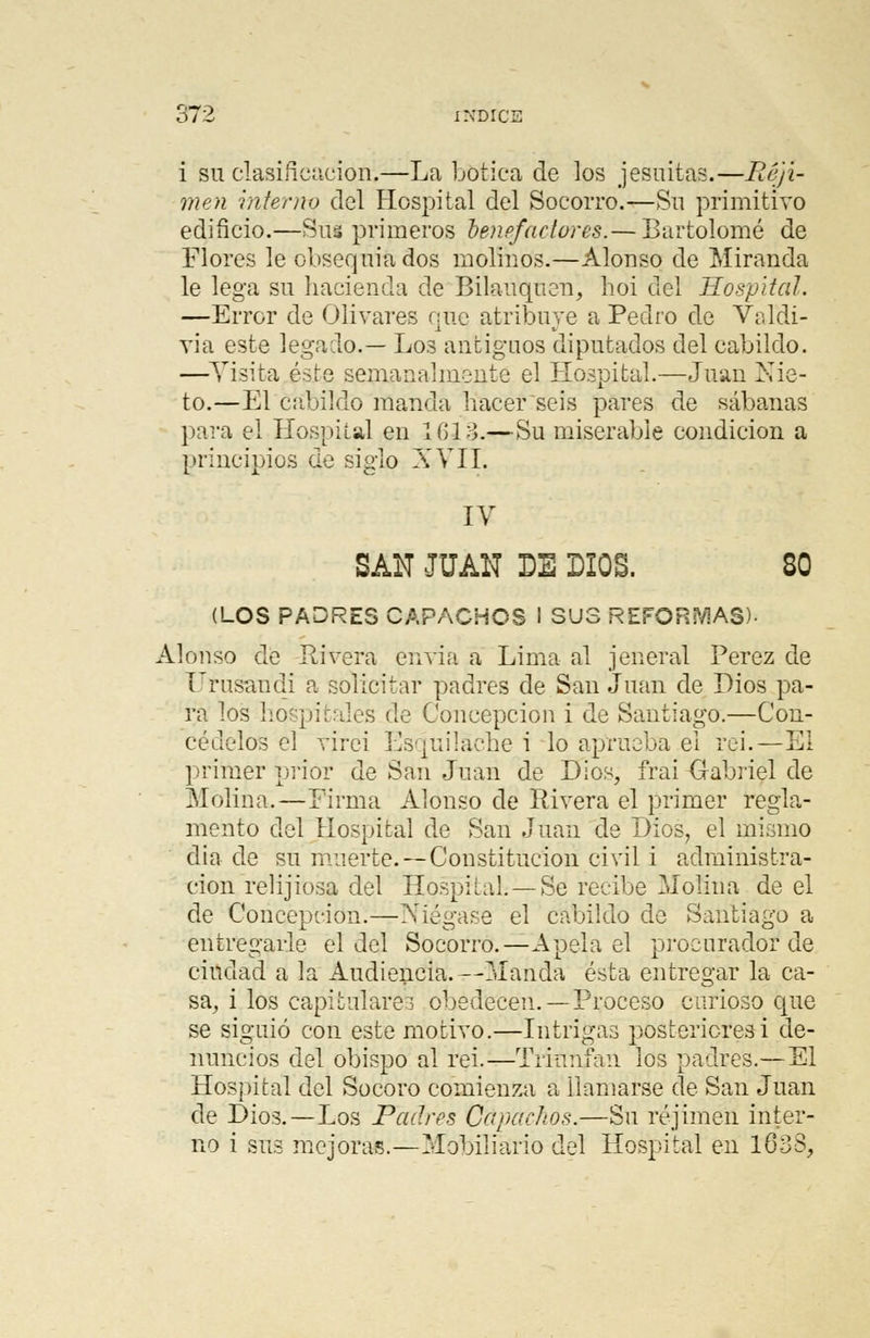 i su clasificador^—La botica de los jesuítas.—Réjí- men interno del Hospital del Socorro.—Sn primitivo edificio.—Sus primeros benefactores.— Bartolomé de Flores le obsequiados molinos.—Alonso de Miranda le lega su hacienda de Bilauquen, hoi del Hospital. —Error de Olivares que atribuye a Pedro de Valdi- via este legado.— Los antiguos diputados del cabildo. —Visita éste semanalmente el Hospital.—Juan Nie- to.—El cabildo manda hacer seis pares de sábanas para el Hospital en Ifilo.—Su miserable condición a principios de siglo XVII. IV SAN JUAN DE DIOS. 80 (LOS PADRES CAPACHOS I SUS REFORJAS)- Alonso de Rivera envía a Lima al jeneral Pérez de Urusandi a solicitar padres de San Juan de Dios pa- ra los hospitales de Concepción i de Santiago.—Con- cédelos el virei Esquilaehe i lo aprueba el rei. — El primer prior de San Juan de Dios, frai Gabriel de Molina.—Firma Alonso de Rivera el primer regla- mento del Hospital de San Juan de Dios, el mismo dia de su muerte.—Constitución civil i administra- ción relijiosa del Hospital. —Se recibe Molina de el de Concepción.—Niégase el cabildo de Santiago a entregarle el del Socorro.—Apela el procurador de ciudad a la Audiencia. --Manda ésta entregar la ca- sa, i los capitulare! obedecen. —Proceso carioso que se siguió con este motivo.—Intrigas posteriores i de- nuncios del obispo al rei.—Triunfan los padres.—El Hospital del Socoro comienza a llamarse de San Juan de Dios.—Los Padres Capachos.—Su réjimen inter- no i sus mejoras.—Mobiliario del Hospital en 1638,