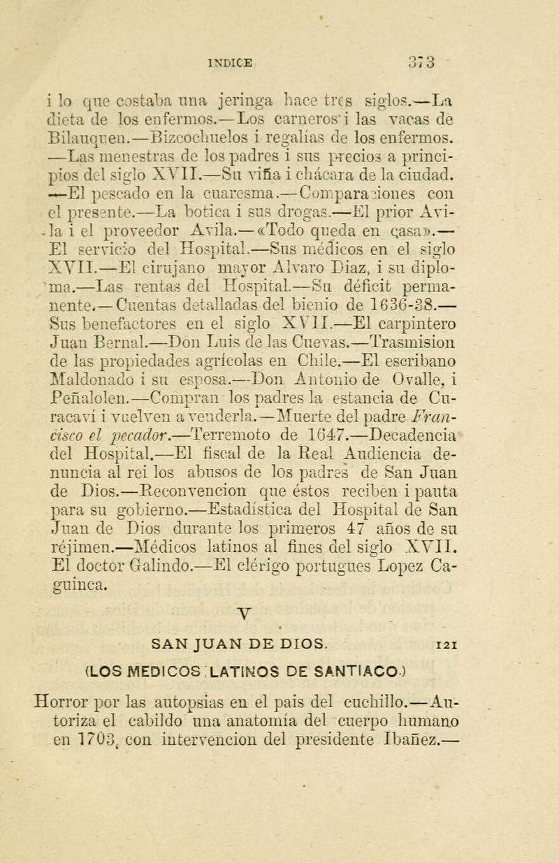 i lo qne costaba una jeringa hace tres siglos.—La ba de los enfermos.—Los carneros'i las vacas de Bilauquen.—Bizcochuelos i regalías de los enfermos. —Las menestras de los padres i sus precios a princi- pios del siglo XVII.—Su viña i chácara de la ciudad. —El pescado en la cuaresma.—Compara,-iones con el presente.—La botica i sus drogas.—Él prior Ari- ja i el proveedor Avila.— «Todo queda en Qasa».— El servicio del Hospital.—Sus médicos en el siglo XVII.—El cirujano mayor Alvaro Diaz, i su diplo- ma.—Las rentas del Hospital.—Su déficit perma- nente.— Cuentas detalladas del bienio de 1636-38.— Sus benefactores en el siglo XVII.—El carpintero Juan Bernal.—Don Luis de las Cuevas.—Trasmisión de las propiedades agrícolas en Chile.—El escribano Maldonado i su esposa.—Don Antonio de O valle, i Peñalolen.—Compran los padres la estancia de Cu- racaví i vuelven a venderla.—Muerte del padre Fran- cisco el pecador.—Terremoto de 1647.—Decadencia del Hospital.—El fiscal de la Real Audiencia de- nuncia al rei los abusos de los padres de San Juan de Dios.—Reconvención que éstos reciben i pauta para su gobierno.—Estadística del Hospital de San Juan de Dios durante los primeros 47 años de su réjimen.—Médicos latinos al fines del siglo XVII. El doctor Galindo.—El clérigo portugués López Ca- guinca. Y SAN JUAN DE DIOS. 121 (LOS MÉDICOS LATIOS DE SANTIACO ) Horror por las autopsias en el pais del cuchillo.—Au- toriza el cabildo una anatomía del cuerpo humano en 1 ?03í con intervención del presidente Ibañez.—