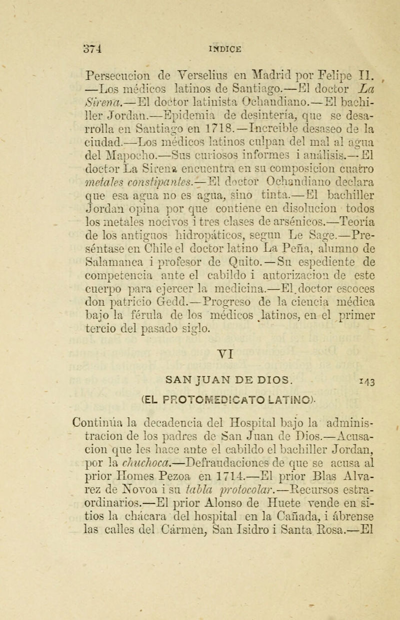 Persecución de Verselius en Madrid por Felipe II. —Los módicos latinos de Santiago.—El doctor La Sirena.—El doctor latinista Oeliandiano.—El bachi- ller Jordán.—Epidemia de desintería, que se desa- rrolla en Santiago en 1718.— Increíble desaseo de la ciudad.—Los médicos latinos culpan del mal al agua del Mapoeho.—Sus curiosos informes i análisis.— El doctor La Sirena encuentra en su composición cuatro metales constipantes.—El doctor Ochandiano declara que esa agua no es agua, sino tinta.—El bachiller Jordán opina por que contiene en disolución todos los metales nocivos i tres clases de arsénicos.—Teoría de los antiguos liidropáticos, según Le Sage.—Pre- séntase en Chile el doctor latino La Peña, alumno de Salamanca i profesor de Quito. — Su espediente de competencia ante el cabildo i autorización de este cuerpo para ejercer la medicina.—El.doctor escoces don patricio Gedd.—Progreso de la ciencia médica bajo la férula de los médicos platinos, en el primer tercio del pasado siglo. VI SAN JUAN DE DIOS. 143 (EL FROTC^.EDSCATO LATINO- Continúa la decadencia del Hospital bajo la adminis- tración de los padres de San Juan de Dios.—Acusa- ción que lee hace ante el cabildo el bachiller Jordán, por la chuchoca.—Defraudaciones de que se acusa al prior I-Tomes Pezoa en 1714.—El prior Blas Alva- rez de Xovoa i su talla protocolar.—Recursos estra- ordinarios.—El prior Alonso de Huete vende en si- tios la chácara del hospital en la Cañada, i ábrense las calles del Carmen, San Isidro i Santa Eosa.—El