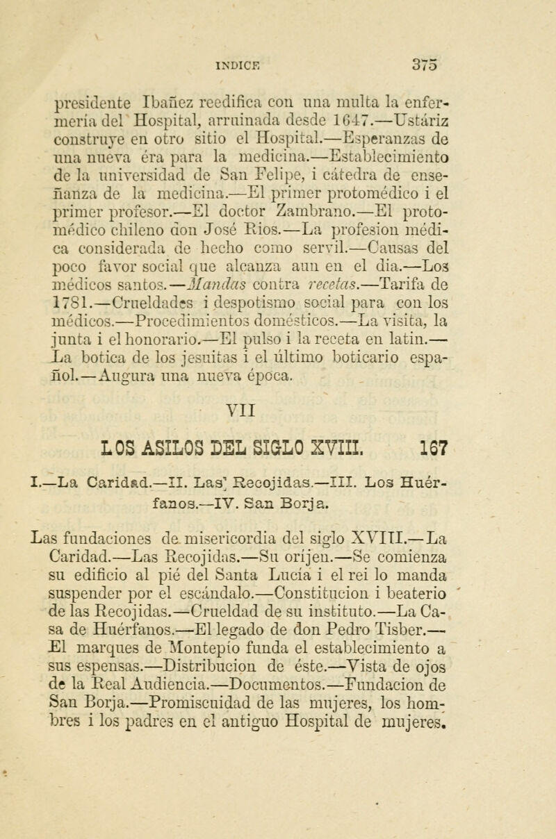presidente Ibañez reedifica con una multa la enfer- mería del Hospital, armiñada desde 1G47.—Ustáriz construye en otro sitio el Hospital.—Esperanzas de una nueva era para la medicina.—Establecimiento de la universidad de San Felipe, i cátedra de ense- ñanza de la medicina.—El primer protomédico i el primer profesor.—El doctor Zambrano.—El proto- médico chileno don José Rios.—La profesión médi- ca considerada de hecho como servil.—Causas del poco favor social que alcanza aun en el dia.—L03 médicos santos.—Mandas contra recelas.—Tarifa de 1781.—Crueldades i despotismo social para con los médicos.—Procedimientos domésticos.—La visita, la junta i el honorario.—El pulso i la receta en latín.— Xa botica de los jesuítas i el último boticario espa- ñol.—Augura una nueva época. VII LOS ASILOS DEL SI&LO XVIII. 167 I.—La Caridad.—II. Las' Recojidas.—III. Los Huér- fanos.—IV. San Borja. Las fundaciones de misericordia del siglo XVIII.—La Caridad.—Las Recojidas.—Su oríjen.—Se comienza su edificio al pié del Santa Lucía i el rei lo manda suspender por el escándalo.—Constitución i beaterío de las Recojidas.—Crueldad de su instituto.—La Ca- sa de Huérfanos.—El legado de don Pedro Tisber.— El marques de Montepío funda el establecimiento a sus espensas.—Distribución de éste.—Vista de ojos de la Real Audiencia.—Documentos.—Fundación de San Borja.—Promiscuidad de las mujeres, los hom- bres i los padres en el antiguo Hospital de mujeres.