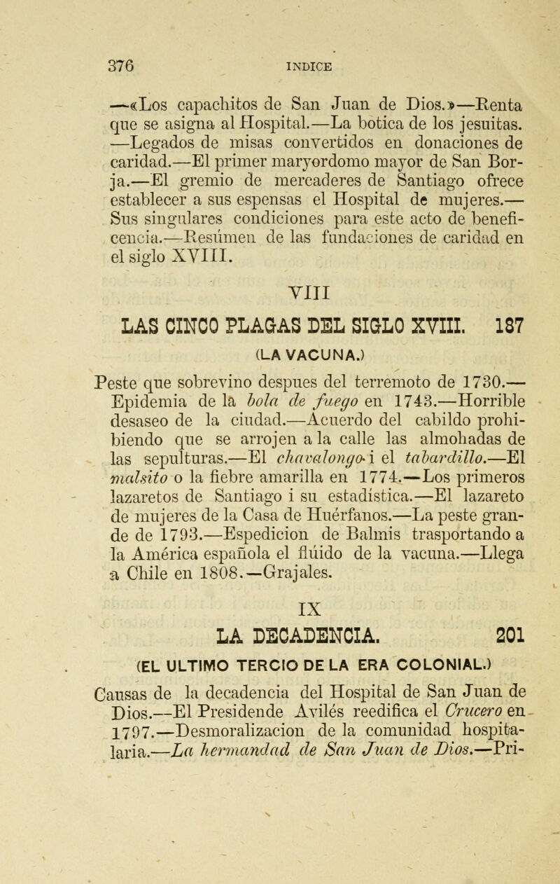 —«Los capachitos de San Juan de Dios.»—Renta que se asigna al Hospital.—La botica de los jesuítas. —Legados de misas convertidos en donaciones de caridad.—El primer maryordomo mayor de San Bor- ja.—El gremio de mercaderes de Santiago ofrece establecer a sus espensas el Hospital de mujeres.— Sus singulares condiciones para este acto de benefi- cencia.—Resumen de las fundaciones de caridad en el siglo XVIII. VIII LAS CINCO PLAGAS DEL SIGLO XVIII. 187 (LA VACUNA.) Peste que sobrevino después del terremoto de 1730.— Epidemia de la bola de fuego en 1743.—Horrible desaseo de la ciudad.—Acuerdo del cabildo prohi- biendo que se arrojen a la calle las almohadas de las sepulturas.—El chavalongo-i el tabardillo.—El malsito o la fiebre amarilla en 1774.—Los primeros lazaretos de Santiago i su estadística.—El lazareto de mujeres de la Casa de Huérfanos.—La peste gran- de de 1793.—Espedicion de Balmis trasportando a la América española el fluido de la vacuna.—Llega a Chile en 1808.—Grajales. IX LA DECADENCIA. 201 (EL ULTIMO TERCIO DE LA ERA COLONIAL.) Causas de la decadencia del Hospital de San Juan de Dios.—El Presidende Aviles reedifica el Crucero en 2797.—Desmoralización de la comunidad hospita- laria.—La hermandad de San Juan de Dios.—Pri-