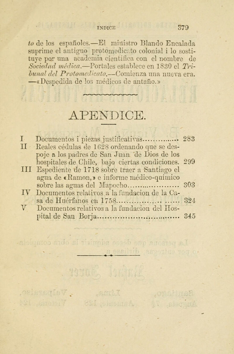 INDICA S79 to de los españoles.—El ministro Blando Encalada suprime el antiguo protómedicato colonial i lo sosti- tuye por una academia científica con el nombre de Sociedad médica.—Portales establece en 1830 el Tri- bunal del Protomedicato.—Comienza una nueva era. —«Despedida de los médicos de antaño.» APÉNDICE. I Documentos i piezas justificativas 283 II Reales cédulas de 1628 ordenando que se des- poje a los padres de San Juan de Dios de los hospitales de Chile, bajo ciertas condiciones. 299 III Espediente de 1718 sobre traer a Santiago el agua de «Ramón,* e informe médieo-qaímico sobre las aguas del Mapoc ho 303 IV Documentos relativos a la fundación de la Ca- sa de Huérfanos en 1758 32-1 V Documentos relativos a la fundación del Hos- pital de San Borja 345