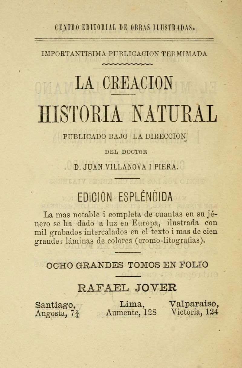 IMPORTANTÍSIMA publicación termimada LA CREACIÓN HISTORIA MTUBAL PUBLICADO BAJO LA DIRECCIÓN DEL DOCTOR , D. JUAN VILLAXOVA I PIERA. EDiCION ESPLÉNDIDA La mas notable i completa de cuantas en su jé- nero se ha dado a luz en Europa, ilustrada con mil grabados intercalados en el texto i mas de cien grande? láminas de colores (cromo-litografias). OCHO GRANDES TOMOS EN FOLIO RAFAEL JOVER Santiago, Lima, Valparaíso,