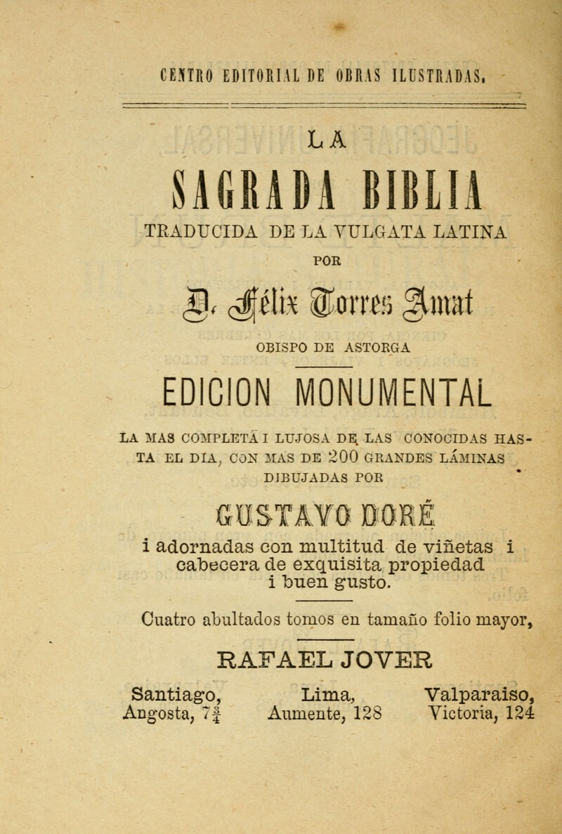 LA SAGRADA BIBLIA TRADUCIDA DE LA VULGATA LATINA POR |)< 0\k <$omñ §má OBISPO DE ASTORGA EDICIÓN MONUMENTAL LA MAS COMPLETA I LUJOSA DE. LAS CONOCIDAS HAS- TA EL DÍA, CON MAS DE 200 GRANDES LAMINAS DIBUJADAS POR GOSTAtO DORÉ i adornadas con multitud de viñetas i cabecera de exquisita propiedad i buen gusto. Cuatro abultados tomos en tamaño folio mayor, RAFAEL JOVER Santiago, Lima, Valparaiso,