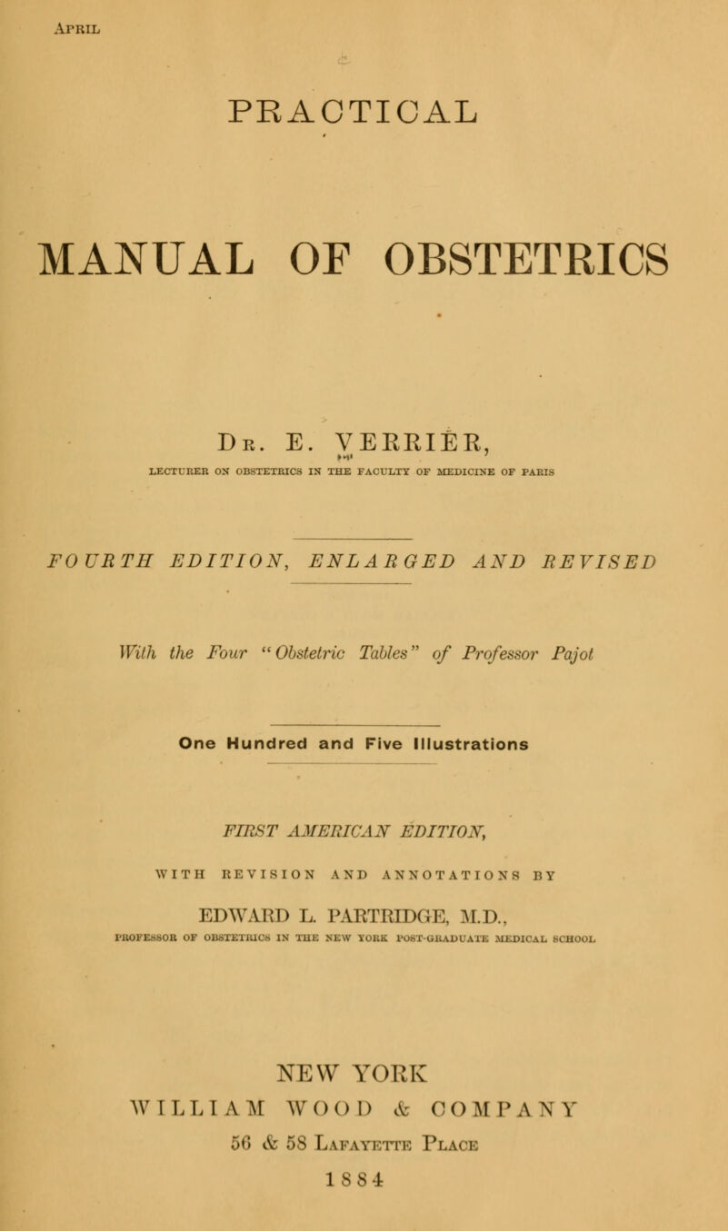 ArRiL PRACTICAL MANUAL OF OBSTETRICS Dr. e. verriEr, LECTURER ON OBSTETRICS IN THE FACULTY OF MEDICINE OF PARIS FOURTH EDITION, ENLARGED AND REVISED With the Four Obstetric Tables of Professor Pajot One Hundred and Five Illustrations FIRST AMERICAN EDITION, WITH REVISION AND ANNOTATIONS BY EDWARD L. PARTRIDGE, M.D., PROFESSOR OF OBSTETRIC* IN Mill; RXW TOB . I >l A 11. Ml.DICAL SCHOOL NEW YORK WILLIAM Wool) & COMPANY 56 & 5S Lafayette Place