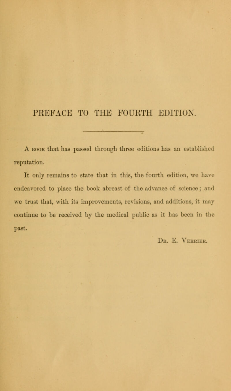 A book that has passed through three editions has an established reputation. It only remains to state that in this, the fourth edition, we have endeavored to place the book abreast of the advance of science: and we trust that, with its improvements, revisions, and additions, it maj continue to be received by the medical public as it lias been in the past. Dr. E. Verbs el