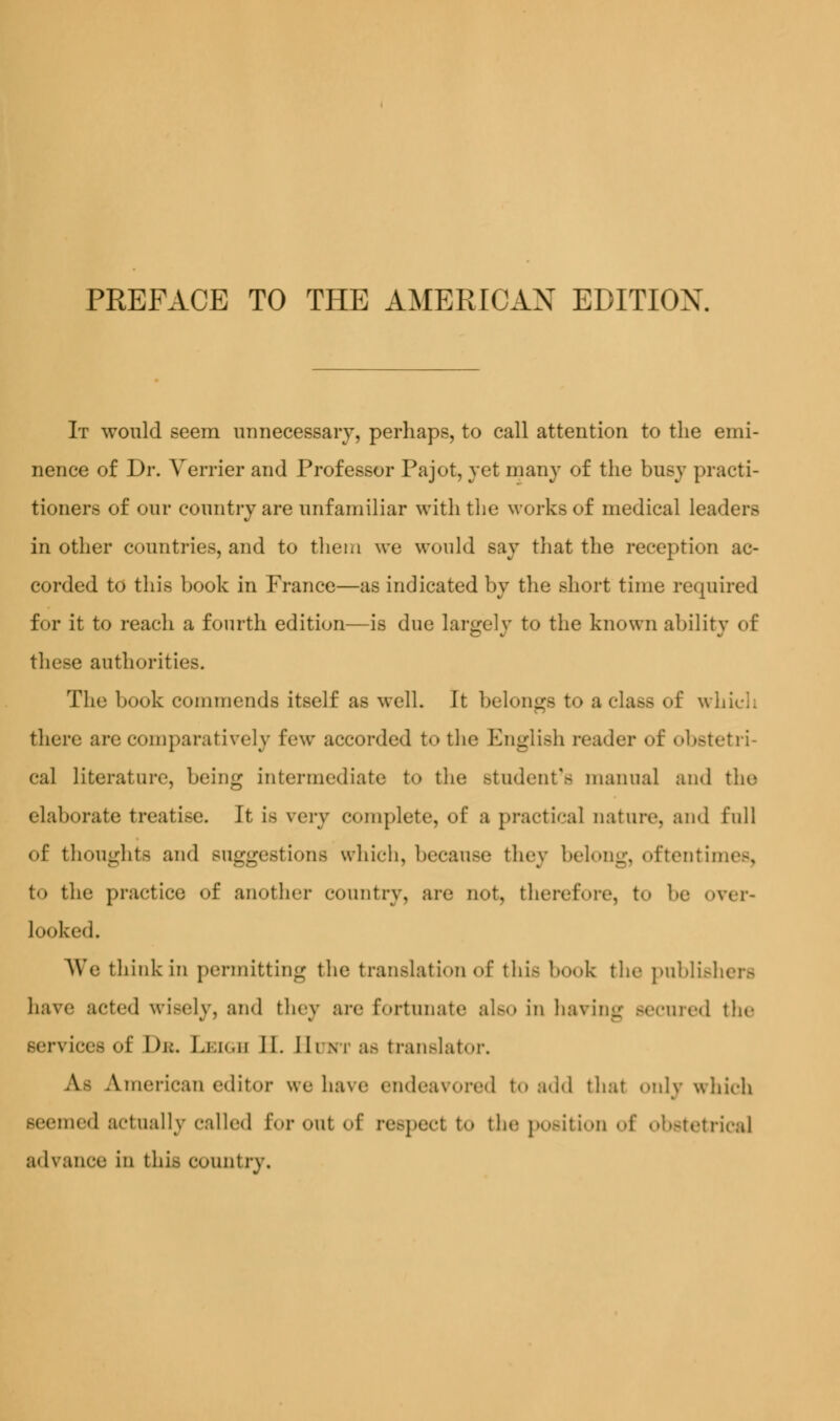 It would seem unnecessary, perhaps, to call attention to the emi- nence of Dr. Vomer and Professor Pajot, yet many of the busy practi- tioners of our country are unfamiliar with the works of medical leaders in other countries, and to them we would say that the reception ac- corded to this hook in France—as indicated by the short time required for it to reach a fourth edition—is due largely to the known ability of these authorities. The book commends itself as well. It belongs to a class of which there are comparatively few accorded to the English reader of obstetri- cal literature, being intermediate to the Btudent's manual and the elaborate treatise. It LS wry complete, of a practical nature, and full of thoughts and suggestions which, because they belong, oftentit to the practice of another country, are not, therefore, to be over- looked. We think in permitting the translation of this book the publishers have acted wisely, and they are fortunate also in having secured the services of Db. Leigh II. Bum as translator. Aj American editor we ha\e endeavored to add that only which seemed actually called for out of respect to the position of obstetrical advance in this country.