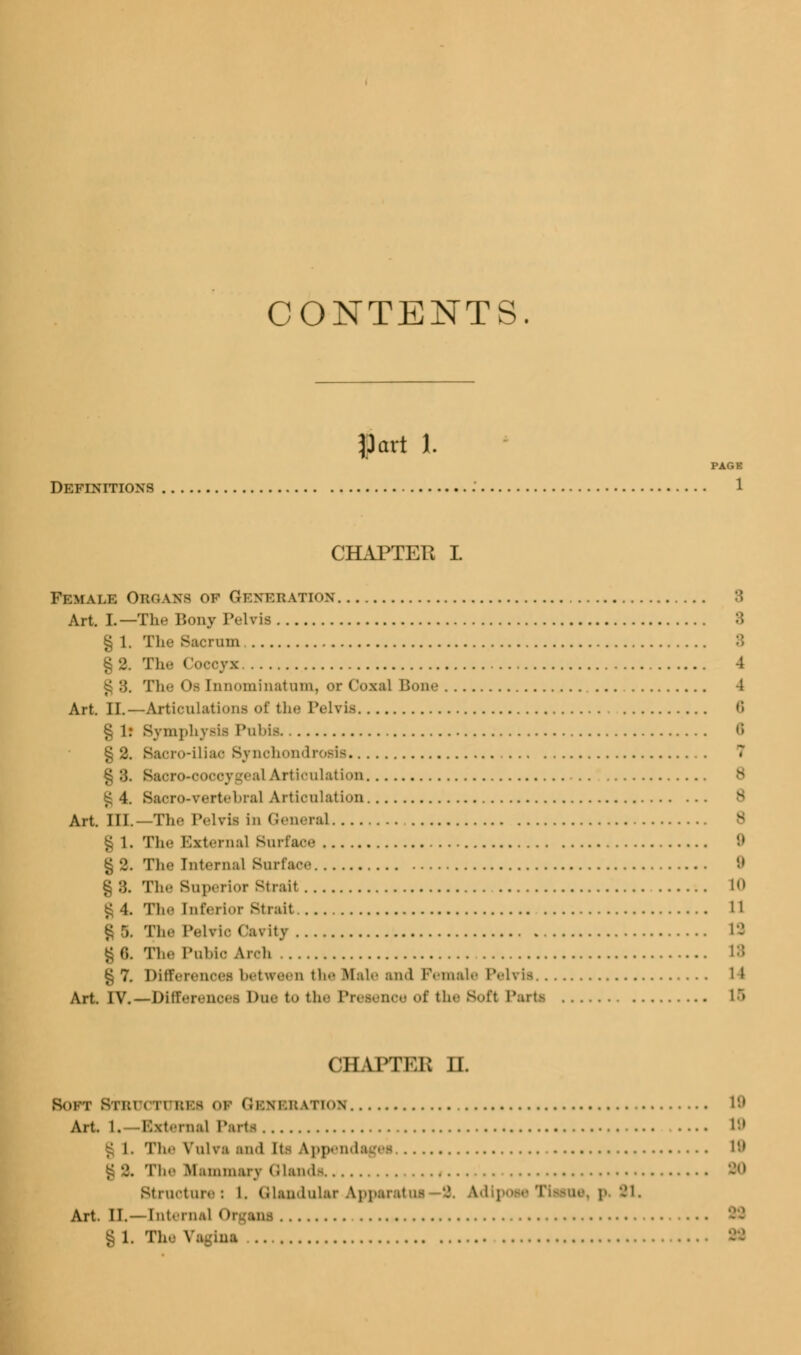 CONTENTS. Hart I PAG1 Definitions 1 CHAPTER I Female Obganb of Generation 3 Art. I.—The Bony Pelvis § 1. Tli.- Sacrum :: § 2. The Coccyx 4 The Ob Innominatum, or Coxa] Bone 4 Art. II.—Articulations of the Pelvis ,; § lr Symphysis Pubis 6 §2. Sacro-iliao Synchondrosis 7 §3. Sacro-cocoygeal Articulation £ 4. Sacro-vertebral Articulation v Art HL—The Pelvis in General § 1. 'I'll.- External Surface '.» Th- [nternal Surface 9 § 3. Tli.- Superior Strait 1 £ 4. Tin- [nferior strait 11 £ fc Tin- Pelvic Cavity 18 § 6. Til- PuMo Arch U § 7. Differences between the Hale and Female Pelvis 11 Art. IV.—Differences Due to the Presence of the Soft Parts 15 CHAPTER H. BOFI 8TBUOTUBB8 01 GBHHBATTOH 19 Art. l. -External Parti 19 i. The Vulva and iti App ad 19 g 2. The Mammary Glands Structures I. Glandular Apparatus 9. Adi] 91. Art. II.—Internal 0 g l. The Vagina