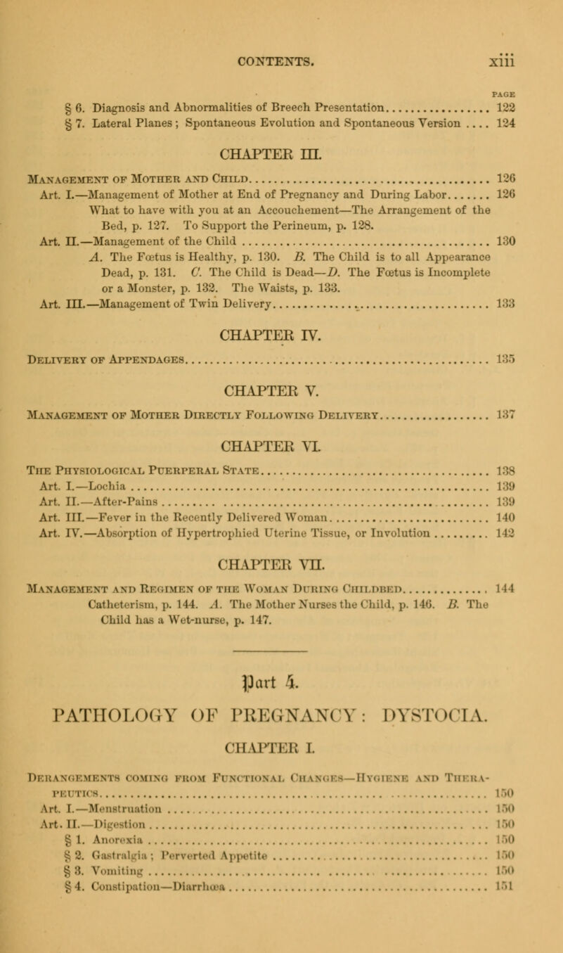 PAGE § 6. Diagnosis and Abnormalities of Breech Presentation 122 § 7. Lateral Planes ; Spontaneous Evolution and Spontaneous Version 124 CHAPTER ILL M\ n ahemext of Mother and Child 126 Art. I.—Management of Mother at End of Pregnancy and During Labor 126 What to have with you at an Accouchement—The Arrangement of the Bed, p. 127. To Support the Perineum, p. 128. Art. LL—Management of the Child 130 A. The Foetus is Healthy, p. 130. B. The Child is to all Appearance Dead, p. 131. C. The Child is Dead—D. The Foetus is Incomplete or a Monster, p. 132. The Waists, p. 133. Art. ILT.—Management of Twin Delivery 133 CHAPTER IV. Delivery of Appendages 135 CHAPTER V. Management of Mother Directly Following Delivery 137 CHAPTER XL The Physiological Puerperal State Art. I.—Lochia 138 Art. n.—After-Puna 139 Art. III.—Fever in the Reoently Delivered Woman 140 Art. IV.—Absorption of Hypertrophic! Uterine Tisane, or Involution L42 CHAPTER VH. M w.vcii.MiM' wi> Regimes of the Woman During Childbed Ostthi iterism, p. 144. A The Mother Nnrses the Child, p, 146, /;. The Child has a \\Vt-num\ p. 147. Pad ri. PATHOLOGY OF PREGNANCY: DYSTOCIA. CHAPTER I. COMING PROM l'( \< tlONAL OHAVOI - ll\«.n m. \M> Tin i; \- PB1 ii' - Alt. I- M<• mstru:11i«»11 LQO Art. M. i»; estion § 1. Anorexia • ted Appetite 150 g 8. Vomiting ' Constipation—Diarrheas 151