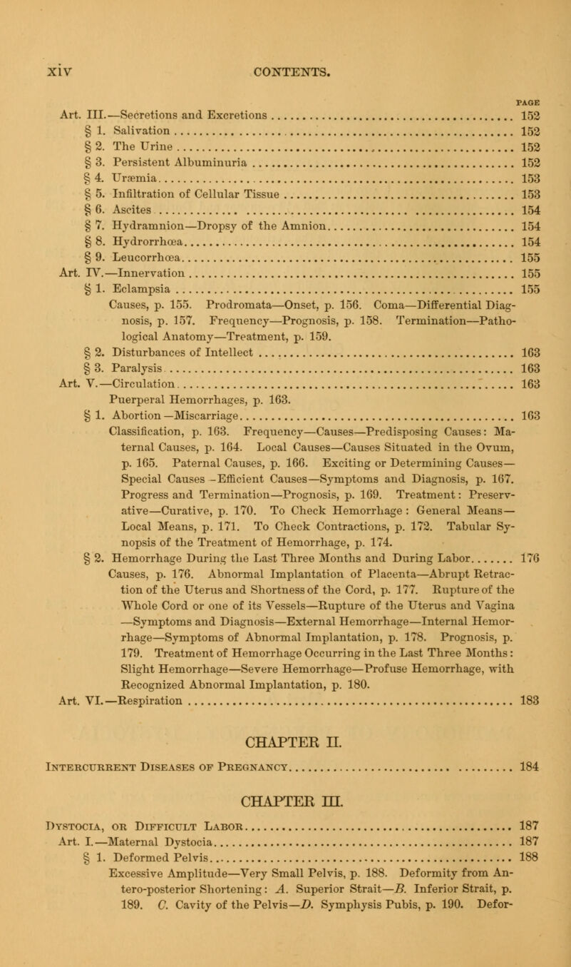 PAGE Art. III.—Secretions and Excretions 152 § 1. Salivation 152 § 2. The Urine 152 § 3. Persistent Albuminuria 152 § 4. Uraemia 153 § 5. Infiltration of Cellular Tissue 153 § 6. Ascites 154 § 7. Hydramnion—Dropsy of the Amnion 154 § 8. Hydrorrhoea 154 § 9. Leucorrhoea 155 Art. TV.—Innervation 155 § 1. Eclampsia 155 Causes, p. 155. Prodromata—Onset, p. 156. Coma—Differential Diag- nosis, p. 157. Frequency—Prognosis, p. 158. Termination—Patho- logical Anatomy—Treatment, p. 159. § 2. Disturbances of Intellect 163 § 3. Paralysis 163 Art. V.—Circulation 163 Puerperal Hemorrhages, p. 163. § 1. Abortion —Miscarriage 163 Classification, p. 163. Frequency—Causes—Predisposing Causes: Ma- ternal Causes, p. 164. Local Causes—Causes Situated in the Ovum, p. 165. Paternal Causes, p. 166. Exciting or Determining Causes- Special Causes -Efficient Causes—Symptoms and Diagnosis, p. 167. Progress and Termination—Prognosis, p. 169. Treatment: Preserv- ative—Curative, p. 170. To Check Hemorrhage : General Means— Local Means, p. 171. To Check Contractions, p. 172. Tabular Sy- nopsis of the Treatment of Hemorrhage, p. 174. § 2. Hemorrhage During the Last Three Months and During Labor 176 Causes, p. 176. Abnormal Implantation of Placenta—Abrupt Retrac- tion of the Uterus and Shortness of the Cord, p. 177. Rupture of the Whole Cord or one of its Vessels—Rupture of the Uterus and Vagina —Symptoms and Diagnosis—External Hemorrhage—Internal Hemor- rhage—Symptoms of Abnormal Implantation, p. 178. Prognosis, p. 179. Treatment of Hemorrhage Occurring in the Last Three Months: Slight Hemorrhage—Severe Hemorrhage—Profuse Hemorrhage, with Recognized Abnormal Implantation, p. 180. Art. VI.—Respiration 183 CHAPTER II. Intercurrent Diseases op Pregnancy 184 CHAPTER ILL Dystocia, or Difficult Labor 187 Art. I. —Maternal Dystocia 187 § 1. Deformed Pelvis 188 Excessive Amplitude—Very Small Pelvis, p. 188. Deformity from An- teroposterior Shortening: A. Superior Strait—B. Inferior Strait, p. 189. C. Cavity of the Pelvis— D. Symphysis Pubis, p. 190. Defor-