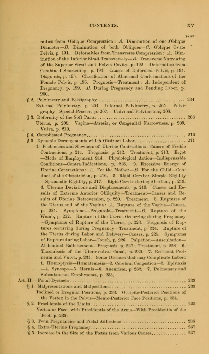 PAGE mities from Oblique Compression : A. Diminution of one -Oblique Diameter—B. Diminution of both Obliques—0. Oblique Ovate Pelvis, p. 191. Deformities from Transverse Compression : A. Dim- inution of the Inferior Strait Transversely—B. Transverse Narrowing of the Superior Strait and Pelvic Cavity, p. 192. Deformities from Combined Shortening, p. 193. Causes of Deformed Pelvis, p. 194. Diagnosis, p. 195. Classification of Abnormal Conformations of the Female Pelvis, p. 196. Prognosis—Treatment: A. Independent of Pregnancy, p. 199. B. During Pregnancy and Pending Labor, p. 200. § 2. Pelvimetry and Pelvigraphy 204 External Pelvimetry, p. 204. Internal Pelvimetry, p. 205. Pelvi- graphy—Special Process, p. 207. Universal Pelvimeters, 208. § 3. Deformity of the Soft Parts  208 Uterus, p. 208. Vagina—Atresia, or Congenital Narrowness, p. 209. Vulva, p. 210. § 4. Complicated Pregnancy 210 § 5. Dynamic Derangements which Obstruct Labor 211 1. Feebleness and Slowness of Uterine Contractions—Causes of Feeble Contractions, p. 211. Prognosis, p. 212. Treatment, p. 213. Ergot —Mode of Employment, 214. Physiological Action—Indispensable Conditions—Contra-Indications, p. 215. 2. Excessive Energy of Uterine Contractions : A. For the Mother—B. For the Child—Con- duct of the Obstetrician, p. 216. 3. Rigid Cervix : Simple Rigidity —Spasmodic Rigidity, p. 217. Rigid Cervix during Abortion, p. 219. 4. Uterine Deviations and Displacements, p. 219. ' Causes and Re- sults of Extreme Anterior Obliquity—Treatment—Causes and Re- sults of Uterine Retroversion, p. 220. Treatment. 5. Ruptures of the Uterus and of the Vagina: A. Rupture of the Vagina—Cam p. 221. Symptoms—Prognosis—Treatment—B. Rupture of the Womb, p. 222. Rupture of the Uterus Occurring during Pregnancy —Symptoms of Rupture of the Uterus, p. 22->. Prognosis of Rup- tures occurring during Pregnancy—Treatment, p. 224. Rupture of the Uterus during Labor and Delivery—Causes, p. 225. Symptoms of Rupture during Labor—Touch, p. 226. Palpation—Auscultation— Abdominal Ballottement—Prognosis, p. 227; Treatment, p. 228. <*». Thrombosis of the Utero-vulval Oanal, j». 0:50. ?. Resistant Peri- neum and Vulva, j». 381. Borne Diseases that may Complicate Labor: 1. Hemoptysis —Hannatemesis- -2. (tarebrsJ (longestion— 8. Bpistaxis —4. Syncope 5. Hernia—6. Aneurism, p 882. 7. Pulmonary and Subcutaneous Emphysema, p. 288, Art DL—Foetal Dystocia 888 § 1. BCalpresentations and .Mai posit ions 288 Inclined or [rregular Positions, p, 288. Oooipito-Posterior Positions of the Vertex in the Pelvis Blento Posterior Pace Positions, p. 284. . Procidentia of the Limbs 288 Vertex or Face, with Pro* Identia of the Arms With Procidentia of the 'Feet, p. 286. £ :}. Twin Pregnancies and Postal Adhesions '->:;,; § 4. E2xtrarTJterine Pregnanoy 887 § 5. Increase in the Sise of the Portus from Various Causes 287