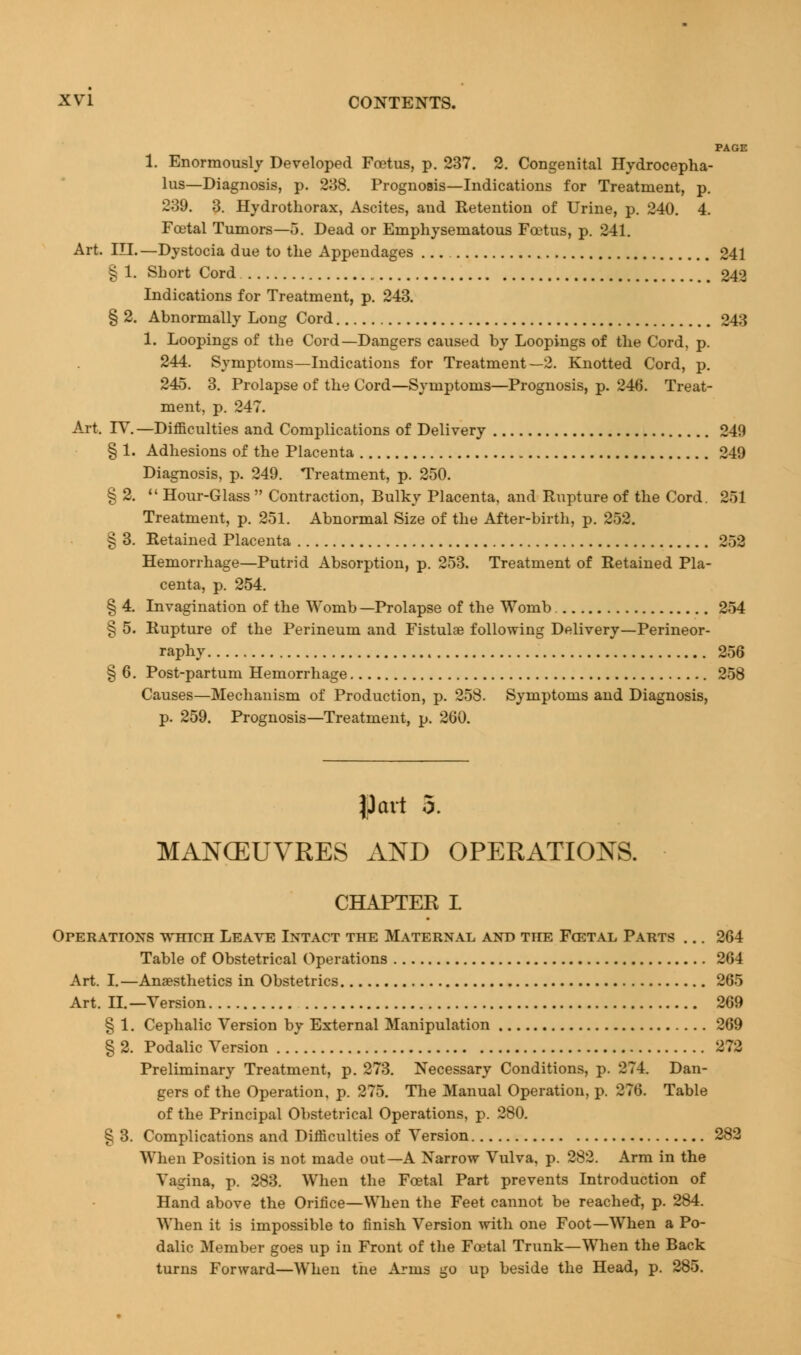 PAGE 1. Enormously Developed Foetus, p. 237. 2. Congenital Hydrocepha- lus—Diagnosis, p. 238. Prognosis—Indications for Treatment, p. 239. 3. Hydrothorax, Ascites, and Retention of Urine, p. 240. 4. Foetal Tumors—5. Dead or Emphysematous Foetus, p. 241. Art. III.—Dystocia due to the Appendages 241 § 1. Short Cord 242 Indications for Treatment, p. 243. § 2. Abnormally Long Cord 243 1. Loopings of the Cord—Dangers caused by Loopings of the Cord, p. 244. Symptoms—Indications for Treatment—2. Knotted Cord, p. 245. 3. Prolapse of the Cord—Symptoms—Prognosis, p. 246. Treat- ment, p. 247. Art. IV.—Difficulties and Complications of Delivery 240 § 1. Adhesions of the Placenta 249 Diagnosis, p. 249. Treatment, p. 250. § 2.  Hour-Glass  Contraction, Bulky Placenta, and Rupture of the Cord. 251 Treatment, p. 251. Abnormal Size of the After-birth, p. 252. § 3. Retained Placenta 253 Hemorrhage—Putrid Absorption, p. 253. Treatment of Retained Pla- centa, p. 254. § 4. Invagination of the Womb—Prolapse of the Womb 254 § 5. Rupture of the Perineum and Fistulae following Delivery—Perineor- raphy 256 § 6. Post-partum Hemorrhage 258 Causes—Mechanism of Production, p. 258. Symptoms and Diagnosis, p. 259. Prognosis—Treatment, p. 260. |)art 5. MANCEUVRES AND OPERATIONS. CHAPTEK I. Operations tvhich Leave Intact the Maternal and the Fgetal Parts ... 264 Table of Obstetrical Operations 264 Art. I.—Anaesthetics in Obstetrics 265 Art. II.—Version 269 § 1. Cephalic Version by External Manipulation 269 § 2. Podalic Version 272 Preliminary Treatment, p. 273. Necessary Conditions, p. 274. Dan- gers of the Operation, p. 275. The Manual Operation, p. 276. Table of the Principal Obstetrical Operations, p. 280. § 3. Complications and Difficulties of Version 282 When Position is not made out—A Narrow Vulva, p. 282. Arm in the Vagina, p. 283. When the Foetal Part prevents Introduction of Hand above the Orifice—When the Feet cannot be reached, p. 284. When it is impossible to finish Version with one Foot—When a Po- dalic Member goes up in Front of the Foetal Trunk—When the Back turns Forward—When the Arms go up beside the Head, p. 285.