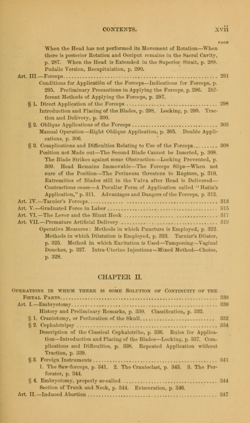 PAGE When the Head has not performed its Movement of Rotation—When there is posterior Rotation and Occiput remains in the Sacral Cavity, p. 287. When the Head is Extended in the Superior Strait, p. . Podalic Version, Recapitulation, p. •J'.,n. Art. III.—Forceps Conditions for Application of the Forceps—Indications for Forc«-: 205. Preliminary Precautions in Applying the Forceps, p. 290. Dif- ferent Methods of Applying the Forceps, p. 207. § 1. Direct Application of the Forceps Introduction and Placing of the Blades, p. 298. Locking, p. 299. Trac- tion and Delivery, p. 300. § 2. Oblique Applications of the Forceps Manual Operation—Right Oblique Application, p. 305. Double Appli- cations. ]-. 306. § 3. Complications and Difficulties Relating to Use of the Forceps Position not Made out—The Second Blade Cannot be Inserted, p. The Blade Strikes against some Obstruction—Lot-kin.: Prevented, p. 309. Head Remains Immovable—The Forceps Slips—When not sure of the Position—The Perineum threatens to Rupture, p. 310. Extremities of Bladen still in the Vulva after Head is Delivered— Contractions cease—A Peculiar Form of Application called Hatin's Application,*'p. 311. Advantages and Dangers of the Forceps, p. 312. Art. IV.—Tarnier'fl Forceps 813 Art. V.—Graduated Force in Labor 315 Art. VI. —The Lever and the Blnnt Hook Art. VII.—Premature Artificial Delivery Operativ.- Measures: Methods in which Puncture is Employ* Mi thods in which Dilatation is Employed, p. 333. Turnier's Dilal j.. 326. Method In srhioh Excitation is Used—Tamponing—Vaginal Douches, ]•. 827. Intra-Uterine Injections — .hod—Choice, p. 828. CHAPTER rr. OPBBATIOH8 in WHICH Tiil.ki: I- BOM1 BOLTJTTOB O* OOHTUUITI OF THE lulu. Pabts Art. I.—Embryotomy History and Preliminary Remarks, p. ;'.:'.<». Classification, p I. Craniotomy, or Perforation of the Skull • CephalotripsT i' ription of the Classical Cephalotril B i Applica- tion tion and Placing of the Blad< — Looking, Oom- plications and Diffioultii l application without Traction, p. I £:{. Foreign Instrnmenti l. The Saw-forceps, p 841. >?. The Oraniocl f<»rat<.r, p. 84 1. £ 4. Embryotomy, properly so-called Eh tion of Trunk and Neck, p 844. Evisceration, p 846 Art. II.—[nduoed Abortion