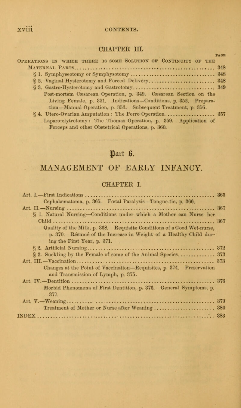 CHAPTER HL PAGE Operations in which there is some Solution of Continuity of the Maternal Parts 348 § 1. Symphyseotomy or Symphysotomy 348 § 2. Vaginal Hysterotomy and Forced Delivery 348 § 3. Gastro-Hysterotomy and Gastrotomy 349 Post-mortem Cesarean Operation, p. 349. Cesarean Section on the Living Female, p. 351. Indications—Conditions, p. 352. Prepara- tion—Manual Operation, p. 353. Snbsequent Treatment, p. 356. § 4. Utero-Ovarian Amputation : The Porro Operation 357 Laparo-elytrotomy: The Thomas Operation, p. 359. Application of Forceps and other Obstetrical Operations, p. 360. |3art G. MANAGEMENT OF EARLY INFANCY. CHAPTEK I Art. I.—First Indications 365 Cephalhematoma, p. 365. Foetal Paralysis—Tongue-tie, p. 366. Art. II.—Nursing 367 § 1. Natural Nursing—Conditions under which a Mother can Nurse her Child 367 Quality of the Milk, p. 368. Requisite Conditions of a Good Wet-nurse, p. 370. Resume of the Increase in Weight of a Healthy Child dur- ing the First Year, p. 371. § 2. Artificial Nursing 372 § 3. Suckling by the Female of some of the Animal Species 373 Art. III. —Vaccination 373 Changes at the Point of Vaccination—Requisites, p. 374. Preservation and Transmission of Lymph, p. 375. Art. TV.— Dentition 376 Morbid Phenomena of First Dentition, p. 376. General Symptoms, p. 377. Art. V.—Weaning... 379 Treatment of Mother or Nurse after Weaning 380 INDEX \. 383