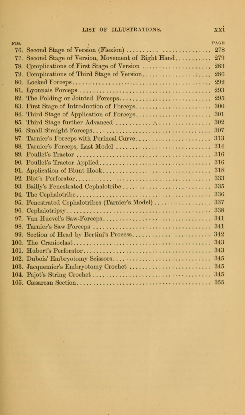 FIG. . PAGE 76. Second Stage of Version (Flexion) 278 77. Second Stage of Version, Movement of Eight Hand 279 78. Cpmplications of First Stage of Version 283 79. Complications of Third Stage of Version 286 80. Locked Forceps 292 81. Lyonnais Forceps 293 82. The Folding or Jointed Forceps 295 83. First Stage of Introduction of Forceps 300 84. Third Stage of Application of Forceps 301 85. Third Stage further Advanced 302 86. Small Straight Forceps 307 87. Tarnier's Forceps with Perineal Curve 313 88. Tarnier's Forceps, Last Model 314 89. Poullet's Tractor 316 90. Poullet's Tractor Applied 316 91. Application of Blunt Hook 318 92. Blot's Perforator 333 93. Bailly's Fenestrated Cephalotribe 335 94. The Cephalotribe 336 95. Fenestrated Cephalotribes (Tarnier's Model) 337 96. Cephalotripsy 338 07. Van Huevel's Saw-Forceps 341 98. Tarnier's Saw-Forceps 341 99. Section of Head by Bertini's Process 342 100. The Cranioclast 343 101. Hubert's Perforator 348 102. Dubois' Embryotomy Scissors :5 L6 103. Jacquemier's Embryotomy Crochet 346 104. Pajot's String Crochet 345 105. Cesarean Section 355