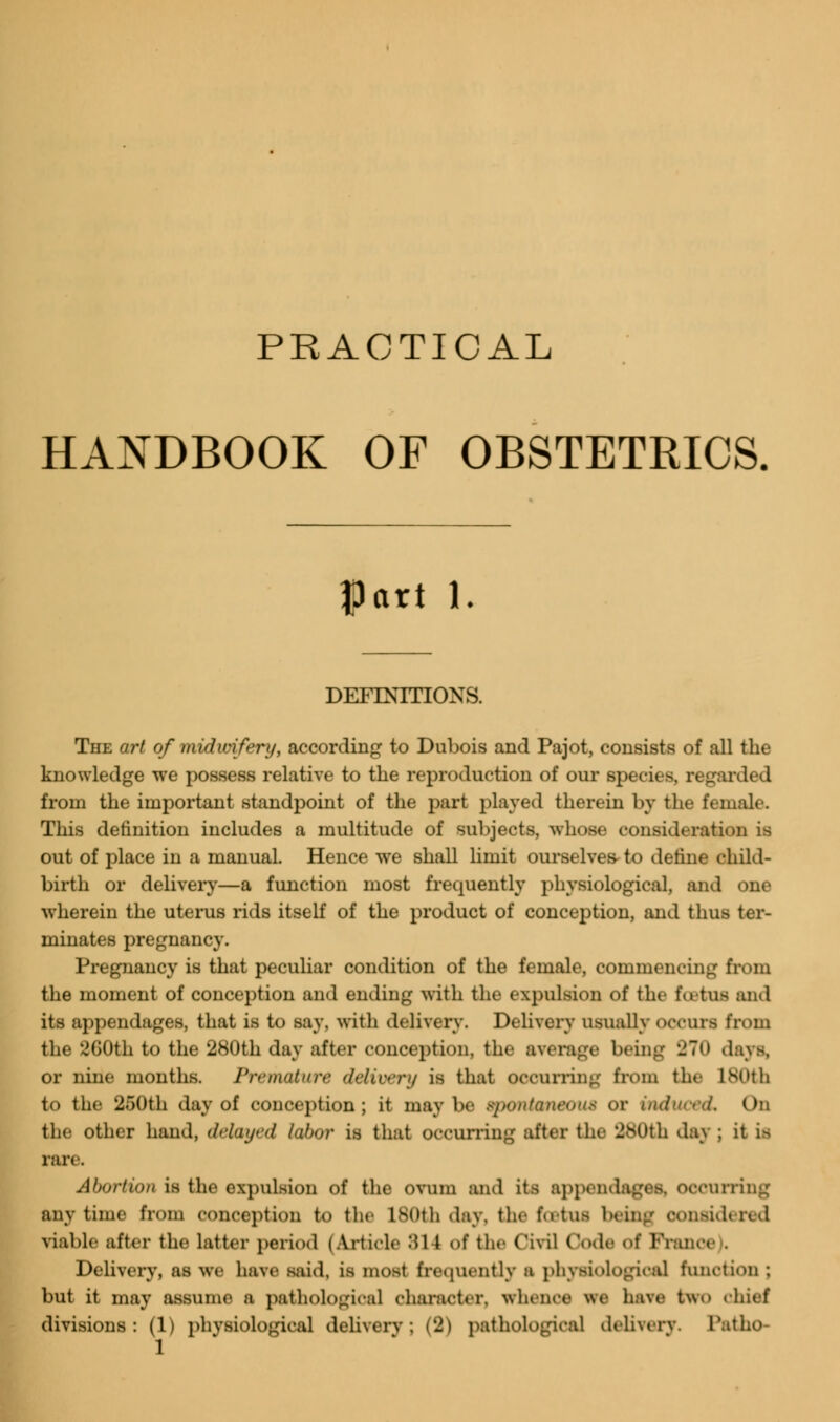 PRACTICAL HANDBOOK OF OBSTETRICS Part 1. DEFINITIONS. The art of midwifery, according to Dubois and Pajot, consists of all the knowledge we possess relative to the reproduction of our species, regarded from the important standpoint of the part played therein by the female. This definition includes a multitude of subjects, whose consideration is out of place in a manual. Hence we shall limit ourselves- to define child- birth or delivery—a function most frequently physiological, and one wherein the uterus rids itself of the product of conception, and thus ter- minates pregnancy. Pregnancy is that peculiar condition of the female, commencing from the moment of conception and ending with the expulsion of the foetus and its appendages, that is to say, with delivery. Delivery usually occurs from the 260th to the 280th day after conception, the average being 270 days, or nine months. Premature delivery is that occurring from the L80th to the 250th day of conception; it may be spontaneous OX On the other hand, delayed labor is that occurring after (he 280th dag ; it us rare. Abortion is the expulsion of the ovum and its appendages, occurring anytime from conception to the lNOth day. the total being Considered viable after the latter period (Article 81 1 of the Civil Code of France . Delivery, as we have said, is most frequently I physiological function ; but it may assume a pathological character, whence we have two chief divisions: (1) physiological delivery; (2) pathological delivery. Patho-