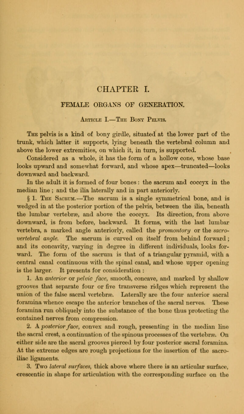FEMALE ORGANS OF GENERATION. Article I.—The Bony Pelvis. The pelvis is a kind of bony girdle, situated at the lower part of the trunk, which latter it supports, lying beneath the vertebral column and above the lower extremities, on which it, in turn, is supported. Considered as a whole, it has the form of a hollow cone, whose base looks upward and somewhat forward, and whose apex—truncated—looks downward and backward. In the adult it is formed of four bones : the sacrum and coccyx in the median line ; and the ilia laterally and in part anteriorly. § 1. The Sacrum.—The sacrum is a single symmetrical bone, and is wedged in at the posterior portion of the pelvis, between the ilia, beneath the lumbar vertebra?, and above the coccyx. Its direction, from above downward, is from before, backward. It forms, with the last lumbar vertebra, a marked angle anteriorly, called the promontory or the sacro- vertebral angle. The sacrum is curved on itself from behind forward ; and its concavity, varying in degree in different individuals, looks for- ward. The form of the sacrum is that of a triangular pyramid, with a central canal continuous with the spinal canal, and whose upper opening is the larger. It presents for consideration : 1. An anterior or pelvic face, smooth, concave, and marked by shallow grooves that separate four or five transverse ridges which represent the union of the false sacral vertebrae. Laterally are the four anterior sacral foramina whence escape the anterior branches of the sacral nerves. These foramina run obliquely into the substance of the bone thus protecting the contained nerves from compression. 2. A posterior face, convex and rough, presenting in the median line the sacral crest, a continuation of the spinous processes of the vertebrae. On either side are the sacral grooves pieroed by four posterior sacral foramina. At the extreme edges are rough projections for the insertion of the sacro- iliac ligaments. 'A. Two lateral surfaces, thick above where there is an articular surface, crescentic in shape for articulation with the corresponding surface on the
