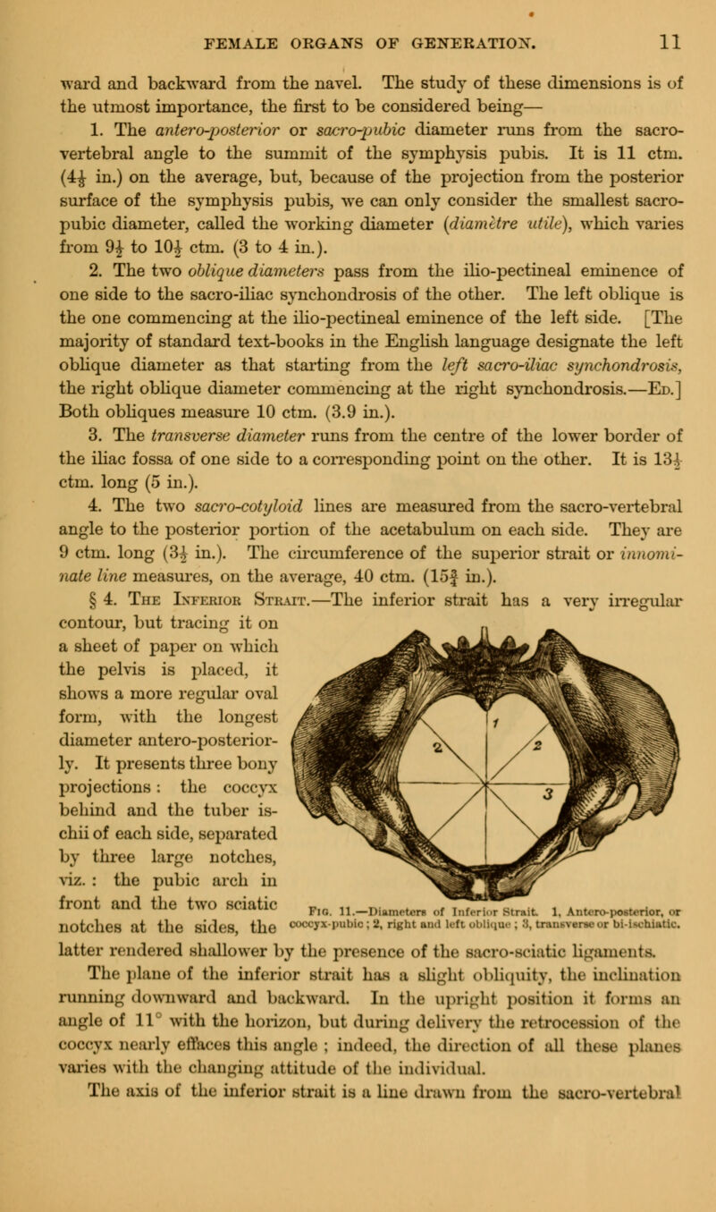 ward and backward from the navel. The study of these dimensions is of the utmost importance, the first to be considered being— 1. The anteroposterior or sacro-pubic diameter runs from the sacro- vertebral angle to the summit of the symphysis pubis. It is 11 ctm. (4£ in.) on the average, but, because of the projection from the posterior surface of the symphysis pubis, we can only consider the smallest sacro- pubic diameter, called the working diameter (diametre utile), which varies from 9£ to 10i ctm. (3 to 4 in.). 2. The two oblique diameters pass from the ilio-pectineal eminence of one side to the sacro-iliac synchondrosis of the other. The left oblique is the one commencing at the ilio-pectineal eminence of the left side. [The majority of standard text-books in the English language designate the left oblique diameter as that starting from the left sacro-iliac synchondrosis, the right oblique diameter commencing at the right synchondrosis.—Ed.] Both obliques measure 10 ctm. (3.9 in.). 3. The transverse diameter runs from the centre of the lower border of the iliac fossa of one side to a corresponding point on the other. It is 134 ctm. long (5 in.). 4. The two sacro-cotyloid lines are measured from the sacro-vertebral angle to the posterior portion of the acetabulum on each side. They are 9 ctm. long (3^ in.). The circumference of the superior strait or innomi- nate line measures, on the average, 40 ctm. (15f in.). § 4. The Inferior Strait.—The inferior strait has a very irregular contour, but tracing it on a sheet of paper on which the pelvis is placed, it shows a more regular oval form, with the longest diameter antero-posterior- ly. It presents three bony projections: the coccyx behind and the tuber is- chii of each side, separated by three large notches, viz. : the pubic arch in front and the two sciatic notches at the Sides the ^OOOfX-paUoi^ right and leftObUqoe; 8, bNUMVWMOC bi-Uehiutk-. latter rendered shallower by the presence of the sacro-sciatic ligaments. The plane of the inferior strait has a slight obliquity, fche inclination running downward and backward. In the upright position it forms an angle of 11° with the horizon, bat during delivery the retrocession of the coccyx nearly etVaces this Uigk : indeed, the direction of all these planes varies with the changing attitude of the individual. The axis of the inferior strait is a line drawn from the sacro-vertebral