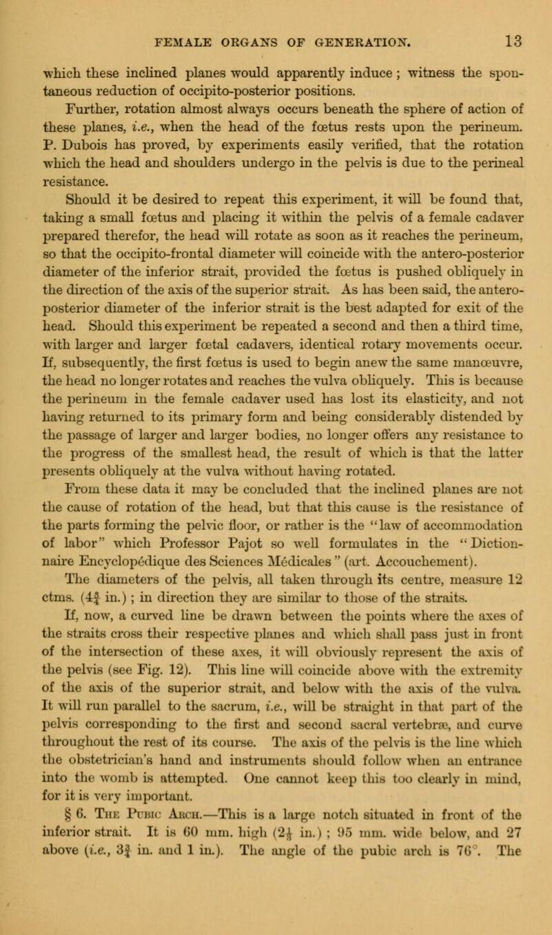 which these inclined planes would apparently induce ; witness the spon- taneous reduction of occipito-posterior positions. Further, rotation almost always occurs beneath the sphere of action of these planes, i.e., when the head of the foetus rests upon the perineum. P. Dubois has proved, by experiments easily verified, that the rotation which the head and shoulders undergo in the pelvis is due to the perineal resistance. Should it be desired to repeat this experiment, it will be found that, taking a small foetus and placing it within the pelvis of a female cadaver prepared therefor, the head will rotate as soon as it reaches the perineum, so that the occipitofrontal diameter will coincide with the antero-posterior diameter of the inferior strait, provided the foetus is pushed obliquely in the direction of the axis of the superior strait. As has been said, the antero- posterior diameter of the inferior strait is the best adapted for exit of the head. Should this experiment be repeated a second and then a third time, with larger and larger foetal cadavers, identical rotary movements occur. If, subsequently, the first foetus is used to begin anew the same manoeuvre, the head no longer rotates and reaches the vulva obliquely. This is because the perineum in the female cadaver used has lost its elasticity, and not having returned to its primary form and being considerably distended by the passage of larger and larger bodies, no longer offers any resistance to the progress of the smallest head, the result of which is that the latter presents obliquely at the vulva without having rotated. From these data it may be concluded that the inclined planes are not the cause of rotation of the head, but that this cause is the resistance of the parts forming the pelvic floor, or rather is the law of accommodation of labor which Professor Pajot so well formulates in the ''Diction- naire Encyclopedique des Sciences Medicales (art Accouchement i. The diameters of the pelvis, all taken through its centre, measure 12 ctnis. (4f in.) ; in direction they are similar to those of the straits If, now, a curved line be drawn between the points where the axes of the straits cross their respective planes and which shall pass just in front of the intersection of these axes, it will obviously represent the axis of the pelvis (see Fig. 12). This line will coincide above with the extremity of the axis of the superior strait, and below with the axis of the vulva. It will run parallel to the sacrum, i.e., will be straight in that part of the pelvifl corresponding to the first and second sacral vertebra-, and curve throughout the rest of its course. The axis of the pelvifl is the line which the obstetrician's hand and instruments should follow when an entrance into the womb is attempted. One cannot keep thifl too clearly in mind, for it is very important. § 6. Tm: PUBIC Aucu.—This is a large notch situated in front of the inferior strait. It is 60 nun. high (2.\ in. i ; '.».> mm. wi.l< below, and '21 above [i.e., 3.^ in. and 1 in.). The angle of the pubic arch in 76 . The