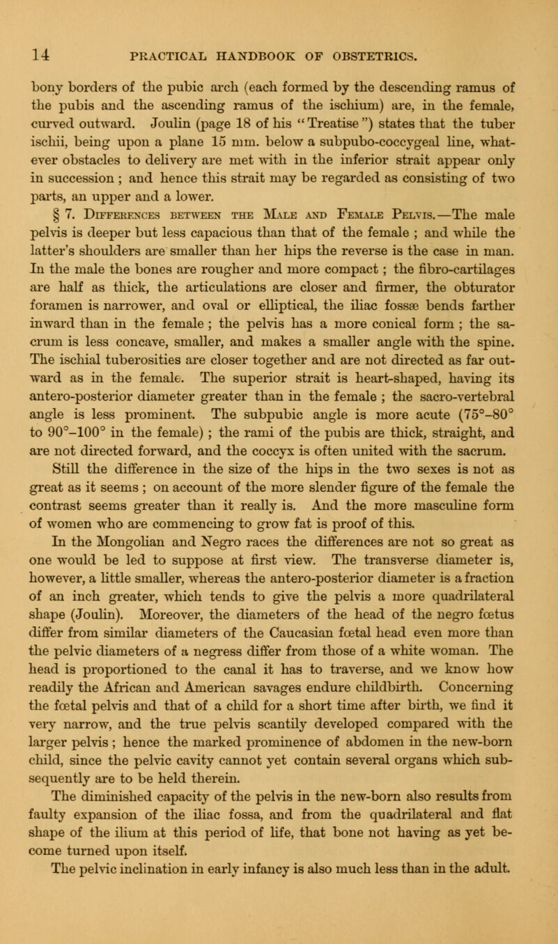 bony borders of the pubic arch (each formed by the descending ramus of the pubis and the ascending ramus of the ischium) are, in the female, curved outward. Joulin (page 18 of his Treatise) states that the tuber ischii, being upon a plane 15 mm. below a subpubo-coccygeal line, what- ever obstacles to delivery are met with in the inferior strait appear only in succession ; and hence this strait may be regarded as consisting of two parts, an upper and a lower. § 7. Differences between the Male and Female Pelvis.—The male pelvis is deeper but less capacious than that of the female ; and while the latter's shoulders are smaller than her hips the reverse is the case in man. In the male the bones are rougher and more compact; the fibro-cartilages are half as thick, the articulations are closer and firmer, the obturator foramen is narrower, and oval or elliptical, the iliac fossae bends farther inward than in the female ; the pelvis has a more conical form ; the sa- crum is less concave, smaller, and makes a smaller angle with the spine. The ischial tuberosities are closer together and are not directed as far out- ward as in the female. The superior strait is heart-shaped, having its antero-posterior diameter greater than in the female ; the sacro-vertebral angle is less prominent. The subpubic angle is more acute (75°-80° to 90°-100° in the female) ; the rami of the pubis are thick, straight, and are not directed forward, and the coccyx is often united with the sacrum. Still the difference in the size of the hips in the two sexes is not as great as it seems ; on account of the more slender figure of the female the contrast seems greater than it really is. And the more masculine form of women who are commencing to grow fat is proof of this. In the Mongolian and Negro races the differences are not so great as one would be led to suppose at first view. The transverse diameter is, however, a little smaller, whereas the antero-posterior diameter is a fraction of an inch greater, which tends to give the pelvis a more quadrilateral shape (Joulin). Moreover, the diameters of the head of the negro foetus differ from similar diameters of the Caucasian fcetal head even more than the pelvic diameters of a negress differ from those of a white woman. The head is proportioned to the canal it has to traverse, and we know how readily the African and American savages endure childbirth. Concerning the fcetal pelvis and that of a child for a short time after birth, we find it very narrow, and the tine pelvis scantily developed compared with the larger pelvis ; hence the marked prominence of abdomen in the new-born child, since the pelvic cavity cannot yet contain several organs which sub- sequently are to be held therein. The diminished capacity of the pelvis in the new-born also results from faulty expansion of the iliac fossa, and from the quadrilateral and flat shape of the ilium at this period of life, that bone not having as yet be- come turned upon itself. The pelvic inclination in early infancy is also much less than in the adult.