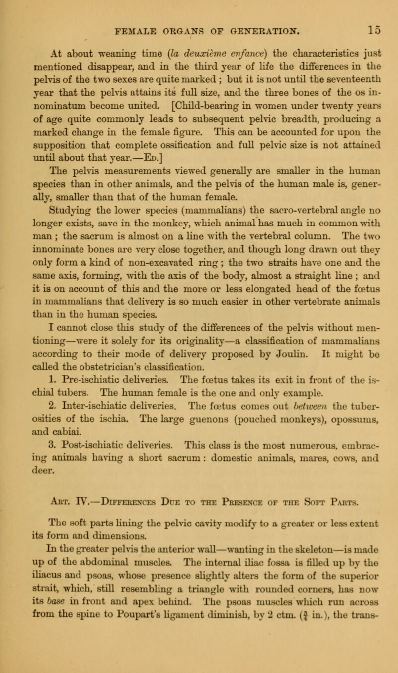 At about weaning time (la deuxitme enfance) the characteristics just mentioned disappear, and in the third year of life the differences in the pelvis of the two sexes are quite marked ; but it is not until the seventeenth year that the pelvis attains its full size, and the three bones of the os in- nominatum become united. [Child-bearing in women under twenty years of age quite commonly leads to subsequent pelvic breadth, producing a marked change in the female figure. This can be accounted for upon the supposition that complete ossification and full pelvic size is not attained until about that year.—Ed.] The pelvis measurements viewed generally are smaller in the human species than in other animals, and the pelvis of the human male is, gener- ally, smaller than that of the human female. Studying the lower species (mammalians) the sacro-vertebral angle no longer exists, save in the monkey, which animal has much in common with man ; the sacrum is almost on a line with the vertebral column. The two innominate bones are very close together, and though long drawn out they only form a kind of non-excavated ring ; the two straits have one and the same axis, forming, with the axis of the body, almost a straight line ; and it is on account of this and the more or less elongated head of the foetus in mammalians that delivery is so much easier in other vertebrate animals than in the human species. I cannot close this study of the differences of the pelvis without men- tioning—were it solely for its originality—a classification of mammalians according to their mode of delivery proposed by Joulin. It might be called the obstetrician's classification. 1. Pre-ischiatic deliveries. The foetus takes its exit in front of the is- chial tubers. The human female is the one and only example. 2. Inter-ischiatic deliveries. The foetus comes out between the tuber- osities of the ischia. The large guenons (pouched monkeys), opossums, and cabiai. 3. Post-ischiatic deliveries. This class is the most numerous, embrac- ing animals baring a short sacrum : domestic animals, mares, cows, and deer. Art. IV.—Difference Due to the Presence of the Soft Pai: The soft parts lining the pelvic cavity modify to a greater or Leas extent its form and dimensions. In the greater pelvis the anterior wall—wanting in the skeleton—is made up of the abdominal muscles. The internal iliac fossa is tilled up by the iliacus and psoas, whose presence slightly niters the form of the superior strait, which, still resembling a triangle with rounded corners, has now its base in front and apex behind. The psoas muscles which run aa from the spine to Poupart's ligament diminish, by 2 ctm. (] in. |, the tran>-