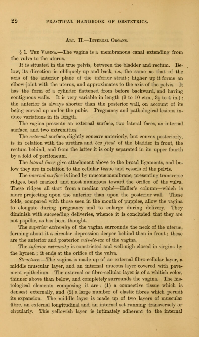 Art. IE.—Internal Organs. § 1. The Vagina.—The vagina is a membranous canal extending from the vulva to the uterus. It is situated in the true pelvis, between the bladder and rectum. Be- low, its direction is obliquely up and back, i.e., the same as that of the axis of the anterior plane of the inferior strait ; higher up it forms an elbow-joint with the uterus, and approximates to the axis of the pelvis. It has the form of a cylinder flattened from before backward, and having contiguous walls. It is very variable in length (9 to 10 ctm., 34- to 4 in.) ; the anterior is always shorter than the posterior wall, on account of its being curved up under the pubis. Pregnancy and pathological lesions in- duce variations in its length. The vagina presents an external surface, two lateral faces, an internal surface, and two extremities. The external surface, slightly concave anteriorly, but convex posteriorly, is in relation with the urethra and has fond of the bladder in front, the rectum behind, and from the latter it is only separated in its upper fourth by a fold of peritoneum. The lateral faces give attachment above to the broad ligaments, and be- low they are in relation to the cellular tissue and vessels of the pelvis. The internal surface is lined by mucous membrane, presenting transverse ridges, best marked and most numerous toward the orifice of the vulva. These ridges all start from a median raphe—Haller's column—which is more projecting upon the anterior than upon the posterior wall. These folds, compared with those seen in the mouth of puppies, allow the vagina to elongate during pregnancy and to enlarge during delivery. They diminish with succeeding deliveries, whence it is concluded that they are not papillae, as has been thought. The superior extremity of the vagina surrounds the neck of the uterus, forming about it a circular depression deeper behind than in front; these are the anterior and posterior culs-de-sac of the vagina. The inferior extremity is constricted and well-nigh closed in virgins by the hymen ; it ends at the orifice of the vulva. Structure.—The vagina is made up of an external fibro-cellular layer, a middle muscular layer, and an internal mucous layer covered with pave- ment epithelium. The external or fibro-cellular layer is of a whitish color, thinner above than below, and completely surrounds the vagina. The his- tological elements composing it are : (1) a connective tissue which is densest externally, and (2) a large number of elastic fibres which permit its expansion. The middle layer is made up of two layers of muscular fibre, an external longitudinal and an internal set running transversely or circularly. This yellowish layer is intimately adherent to the internal