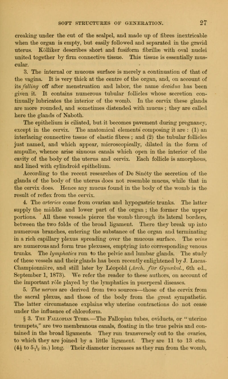 creaking under the cut of the scalpel, and made up of fibres inextricable when the organ is empty, but easily followed and separated in the gravid uterus. Kulliker describes short and fusiform nbrillre with oval nuclei united together by firm connective tissue. This tissue is essentially mus- cular. 3. The internal or mucous surface is merely a continuation of that of the vagina. It is very thick at the centre of the organ, and, on account of its falling off after menstruation and labor, the name decidua has been given it. It contains numerous tubular follicles whose secretion con- tinually lubricates the interior of the womb. In the cervix these glands are more rounded, and sometimes distended with mucus ; they are called here the glands of Naboth. The epithelium is ciliated, but it becomes pavement during pregnancy, except in the cervix. The anatomical elements composing it are : (1) an interlacing connective tissue of elastic fibres ; and (2) the tubular follicles just named, and which appear, microscopically, dilated in the form of ampulla?, whence arise sinuous canals which open in the interior of the cavity of the body of the uterus and cervix. Each follicle is amorphous, and lined with cylindroid epithelium. According to the recent researches of De Sinety the secretion of the glands of the body of the uterus does not resemble mucus, while that in the cervix does. Hence any mucus found in the body of the womb is the result of reflex from the cervix. 4. The arteries come from ovarian and hypogastric trunks. The latter supply the middle and lower part of the organ ; the former the upper portions. All these vessels pierce the womb through its lateral borders, between the two folds of the broad ligament. There they break up into numerous branches, entering the substance of the organ and terminating in a rich capillary plexus spreading over the mucous surface. The veins are numerous and form true plexuses, emptying into corresponding venous trunks. The lymphatics run to the pelvic and lumbar glands. The study of these vessels and their glands has been recently enlightened by J. Lucas Championniere, and still later by Leopold (Arch, fQr QyncehoL, 6th ed., September 1, 1873). We refer the reader to these authors, on account of the important role played by the lymphatics in puerperal diseasi B. 5. The nerves are derived from two sources—those of tlie cervix from the sacral plexus, and those of the body from the great sympathetic The latter circumstance explains why uterine contractions da not a under the influence of chloroform. § 8. The Fallopian Tuna—The Fallopian tubes, oviducts, or  uterine trumpets, ;ire two membranous canals, floating in the true pelvis and con- tained in the broad ligaments. They run transversely out to the o\aries. to which they arc; joined by a little ligament They are 11 to L8 dm. (4^ to 5t*5 in.) long. Their diameter increases as they run from the womb,