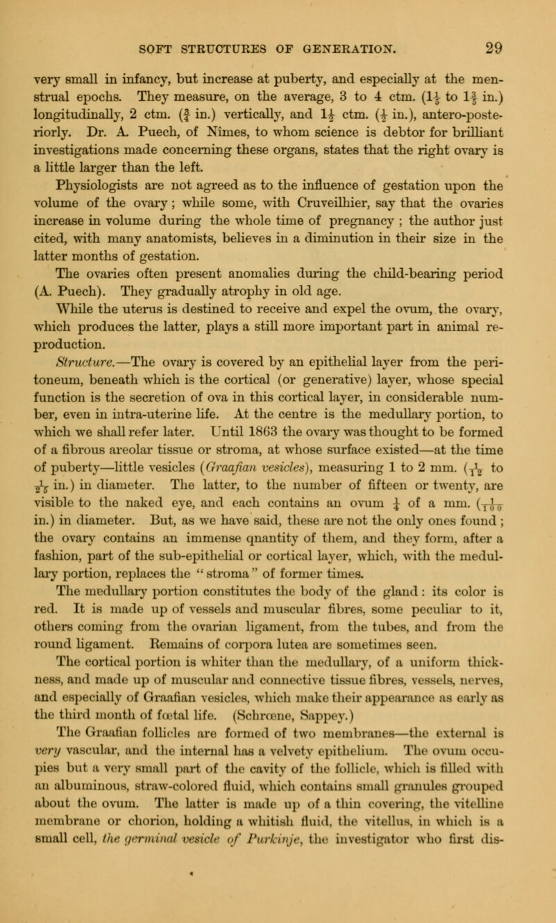 very small in infancy, but increase at puberty, and especially at the men- strual epochs. They measure, on the average, 3 to 4 ctm. (1-i- to If in.) longitudinally, 2 ctm. (J in.) vertically, and 1£ c^m- (i m-)> antero-poste- riorly. Dr. A. Puech, of Nimes, to whom science is debtor for brilliant investigations made concerning these organs, states that the right ovary is a little larger than the left. Physiologists are not agreed as to the influence of gestation upon the volume of the ovary ; while some, with Cruveilhier, say that the ovaries increase in volume during the whole time of pregnancy ; the author just cited, with many anatomists, believes in a diminution in their size in the latter months of gestation. The ovaries often present anomalies during the child-bearing period (A. Puech). They gradually atrophy in old age. While the uterus is destined to receive and expel the ovum, the ovary, which produces the latter, plays a still more important part in animal re- production. Structure.—The ovary is covered by an epithelial layer from the peri- toneum, beneath which is the cortical (or generative) layer, whose special function is the secretion of ova in this cortical layer, in considerable num- ber, even in intra-uterine life. At the centre is the medullar}' portion, to which we shall refer later. Until 18G3 the ovary was thought to be formed of a fibrous areolar tissue or stroma, at whose surface existed—at the time of puberty—little vesicles (Graafian vesicles), measuring 1 to 2 mm. (T^ to ^y in.) in diameter. The latter, to the number of fifteen or twenty, are visible to the naked eye, and each contains an ovuru J of a mm. (y^ in.) in diameter. But, as we have said, these are not the only ones found ; the ovary contains an immense quantity of them, and they farm, after ;i fashion, part of the sub-epithelial or cortical layer, which, with the medul- lary portion, replaces the  stroma of former times. The medullary portion constitutes the body of the gland : its color is red. It is made up of vessels and muscular fibres, some peculiar to it, others coining from the ovarian ligament, from the tubes, and from the round ligament. Remains of corpora lutea are sometimes seen. The cortical portion is whiter than the medullary, of a uniform thick- ness, and made up of muscular and connective tissue fibres, vessels, nerves. and especially of Graafian vesicles, which make their appearance as early as Che third month oi foetal life. (Schrosne, Seppey.) The Graafian follicles are formed of two membranes—the external is very vascular, and the internal has a velvety epithelium. The ovum occu- pies but a very small pari of the cavity of the follicle, which is tilled with an albuminous, straw-colored fluid, which contains small granules grouped about the ovum. The latter is made Dp of a thin covering, the vitelline membrane or chorion, holding a whitish fluid, the vitellus. in which is a small cell, the germinal vetide of Purkinje} the investigator who first dis-