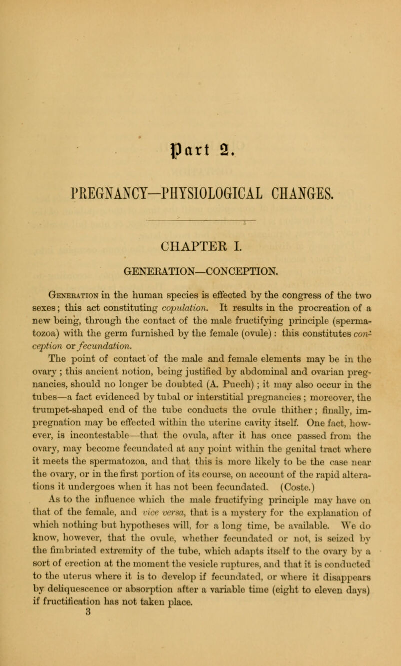 PREGNANCY-PHYSIOLOGICAL CHANGES. CHAPTER I. GENERATION—CONCEPTION. Generation in the human species is effected by the congress of the two sexes; this act constituting cojjidation. It results in the procreation of a new being, through the contact of the male fructifying principle (sperma- tozoa) with the germ furnished by the female (ovule): this constitutes con- ception or fecundation. The point of contact of the male and female elements may be in the ovary ; this ancient notion, being justified by abdominal and ovarian preg- nancies, should no longer be doubted (A. Puech) ; it may also occur in the tubes—a fact evidenced by tubal or interstitial pregnancies ; moreover, the trumpet-shaped end of the tube conducts the ovule thither ; finally, im- pregnation may be effected within the uterine cavity itself. One fact, how- ever, is incontestable—that the ovula, after it has once passed from the ovary, may become fecundated at any point within the genital tract where it meets the spermatozoa, and tli.it this is more likely to be the case near the ovary, or in the first portion of its course, on account of the rapid altera- tions it undergoes when it has not been fecundated. (Ooste.) As to the influence which (he male fructifying principle may haw on thai of the female, and vice vena, that is a mystery for the explanation of which nothing but hypotheses will for a long time, be available. We do know, however, that the ovule, whether fecundated or not, is seized by the fimbriated extremity of the tube, which adapts itself to the ovary by a sort of erection at the moment the vesicle raptures, and that it is conducted to the uterus where it is to develop if fecundated, or where it disappears by deliquescence OV absorption after a variable time (eight to eleven days) if fructitieation has not taken place.