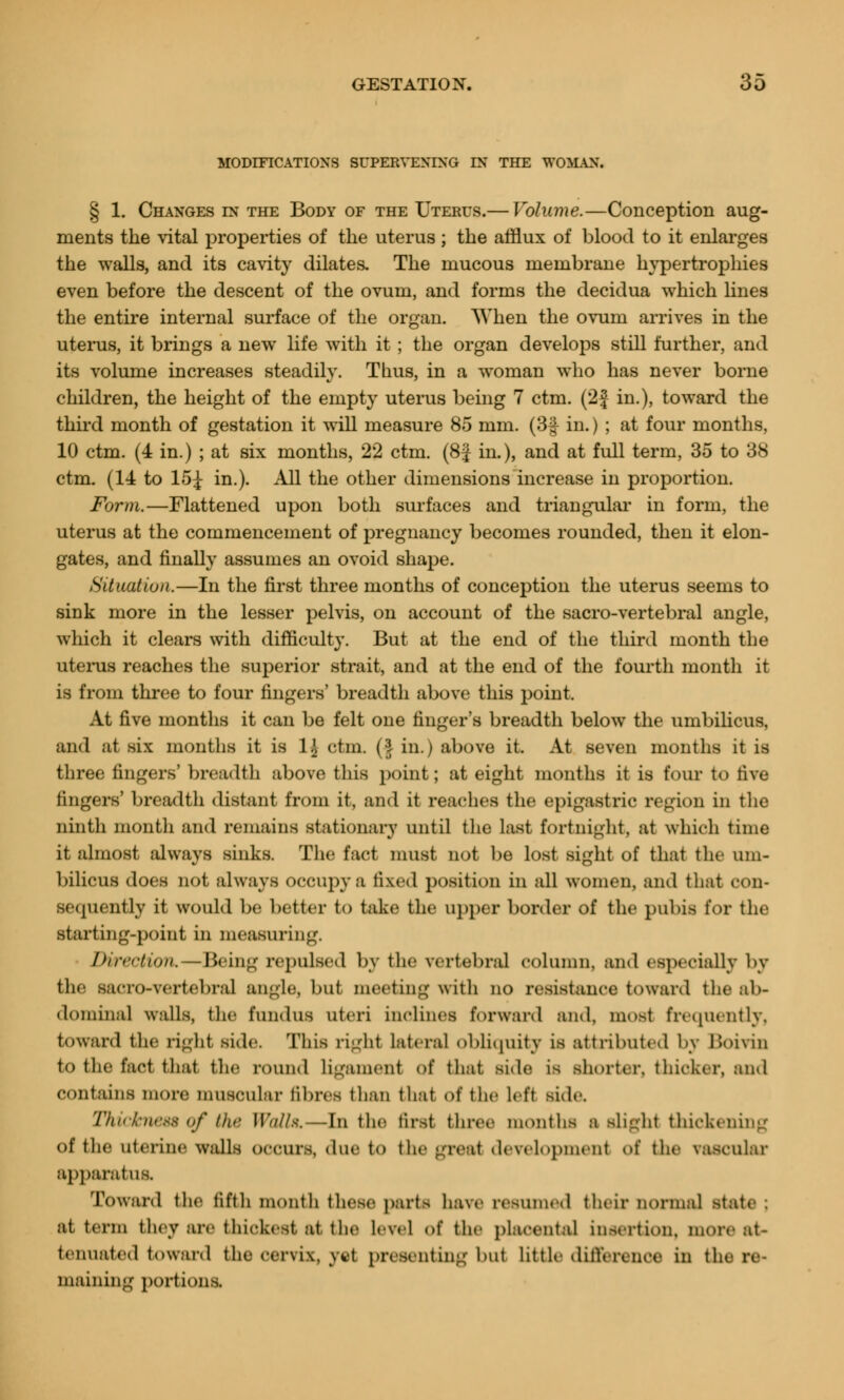 MODIFICATIONS SUPERVENING IN THE WOMAN. § 1. Changes in the Body of the Uterus.— Volume.—Conception aug- ments the vital properties of the uterus; the afflux of blood to it enlarges the walls, and its cavity dilates. The mucous membrane hypertrophies even before the descent of the ovum, and forms the decidua which lines the entire internal surface of the organ. AYhen the ovum arrives in the uterus, it brings a new life with it ; the organ develops still further, and its volume increases steadily. Thus, in a woman who has never borne children, the height of the empty uterus being 7 ctm. (2| in.), toward the third month of gestation it will measure 85 mm. (3f in.) ; at four months, 10 ctm. (4 in.) ; at six months, 22 ctm. (8f in.), and at full term, 35 to 38 ctm. (14 to 15£ in.). All the other dimensions increase in proportion. Form.—Flattened upon both surfaces and triangular in form, the uterus at the commencement of pregnancy becomes rounded, then it elon- gates, and finally assumes an ovoid shape. Situation.—In the first three months of conception the uterus seems to sink more in the lesser pelvis, on account of the sacro-vertebral angle, which it clears with difficulty. But at the end of the third month the uterus reaches the superior strait, and at the end of the fourth month it is from three to four fingers' breadth above this point. At five months it can be felt one finger's breadth below the umbilicus, and at six months it is lj ctm. (I in.) above it. At seven months it is three fingers' breadth above this point; at eight months it is four to five fingers' breadth distant from it, and it reaches the epigastric region in the ninth month and remains stationary until the List fortnight, at which time it almost always sinks. The fact must not be lost sight of that the um- bilicus does not always occupy a fixed position in all women, and that con- sequently it would be better to take the upper border of the pubis for the starting-point in measuring. Direction. — Being repulsed by the vertebral column, and especially by the Sacro-vertebral angle, but meeting with no resistance tOWftrd the ab- dominal walls, the fundus uteri inclines forward and, must frequently, toward the right side. This right lateral obliquity is attributed by Boivin to the fact that the round Ligament Of that side is shorter, thicker, and contains more muscular fibres than that of the left side. Thickness of the l!W/x. --in the first three months a slight thickening Of the uterine walls occurs, due to the gTOat development of the vascular apparatus. Toward the fifth month these parte have resinned their normal Mate ; at term they are thickest at the level of the placental insertion, more at- tenuated toward the cervix, yet presenting bui little difference in the re- maining portions.