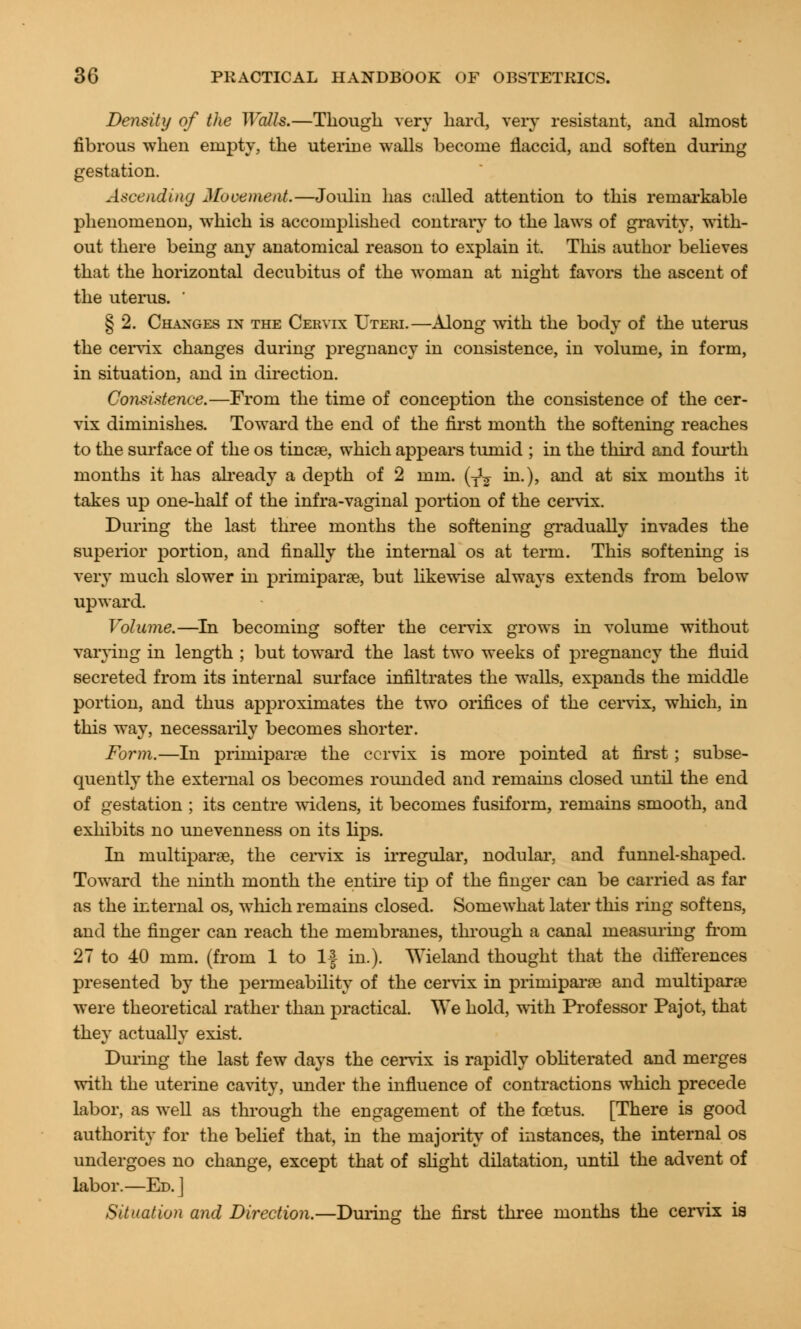 Density of the Walls.—Though very hard, very resistant, and almost fibrous when empty, the uterine walls become flaccid, and soften during gestation. Ascending Movement.—Joulin has called attention to this remarkable phenomenon, which is accomplished contrary to the laws of gravity, with- out there being any anatomical reason to explain it. This author believes that the horizontal decubitus of the woman at night favors the ascent of the uterus. ' § 2. Changes in the Cervix Uteri.—Along with the body of the uterus the cervix changes during pregnancy in consistence, in volume, in form, in situation, and in direction. Consistence.—From the time of conception the consistence of the cer- vix diminishes. Toward the end of the first month the softening reaches to the surface of the os tincse, which appears tumid ; in the third and fourth months it has already a depth of 2 mm. (y1^ in.), and at six months it takes up one-half of the infra-vaginal portion of the cervix. During the last three months the softening gradually invades the superior portion, and finally the internal os at term. This softening is very much slower in primipara, but likewise always extends from below upward. Volume.—In becoming softer the cervix grows in volume without vaiying in length ; but toward the last two weeks of pregnancy the fluid secreted from its internal surface infiltrates the walls, expands the middle portion, and thus approximates the two orifices of the cervix, which, in this way, necessarily becomes shorter. Form.—In primiparse the cervix is more pointed at first; subse- quently the external os becomes rounded and remains closed until the end of gestation ; its centre widens, it becomes fusiform, remains smooth, and exhibits no unevenness on its lips. In multipara, the cervix is irregular, nodular, and funnel-shaped. Toward the ninth month the entire tip of the finger can be carried as far as the internal os, which remains closed. Somewhat later this ring softens, and the finger can reach the membranes, through a canal measuring from 27 to 40 mm. (from 1 to If in.). AVieland thought that the differences presented by the permeability of the cervix in priniipara and multipara were theoretical rather than practical. We hold, with Professor Pajot, that they actually exist. During the last few days the cervix is rapidly obliterated and merges with the uterine cavity, under the influence of contractions which precede labor, as well as through the engagement of the foetus. [There is good authority for the belief that, in the majority of instances, the internal os undergoes no change, except that of slight dilatation, until the advent of labor.—Ed. J Situation and Direction.—During the first three months the cervix is