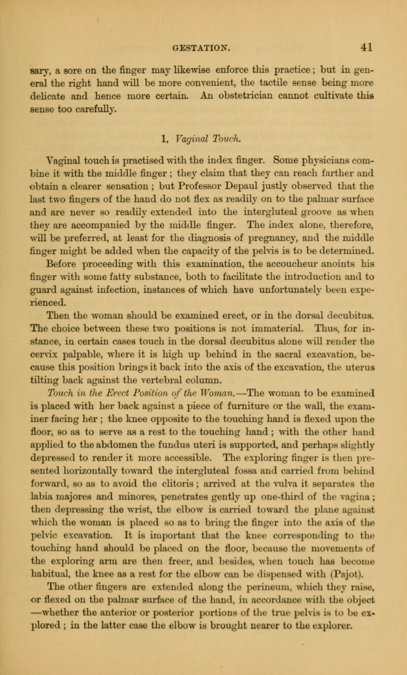 sary, a sore on the finger may likewise enforce tins practice; but in gen- eral the right hand will be more convenient, the tactile sense being more delicate and hence more certain. An obstetrician cannot cultivate this sense too carefully. 1, Vaginal Touch. Vaginal touch is practised with the index finger. Some physicians com- bine it with the middle finger ; they claim that they can reach farther and obtain a clearer sensation ; but Professor Depaul justly observed that the last two fingers of the hand do not flex as readily on to the palmar surface and are never so readily extended into the intergluteal groove as when they are accompanied by the middle finger. The index alone, therefore, a\ ill be preferred, at least for the diagnosis of pregnancy, and the middle finger might be added when the capacity of the pelvis is to be determined. Before proceeding with this examination, the accoucheur anoints his finger with some fatty substance, both to facilitate the introduction and to guard against infection, instances of which have unfortunately been expe- rienced. Then the woman should be examined erect, or in the dorsal decubitus. The choice between these two positions is not immaterial. Thus, for in- stance, in certain cases touch in the dorsal decubitus alone will render the cervix palpable, where it is high up behind in the sacral excavation, be- cause this position brings it back into the axis of the excavation, the uterus tilting back against the vertebral column. Touch in the Erect Position of the Woman.—The woman to be examined is placed with her back against a piece of furniture or the wall, the exam- iner facing her ; the knee opposite to the touching hand is flexed upon the floor, so as to serve as a rest to the touching hand ; with the other bend applied to the abdomen the fundus uteri is supported, and perhaps slightly depressed to render it more accessible. The exploring linger is then pre- sented horizontally toward the intergluteal fossa and carried from behind forward, so as to avoid the clitoris; arrived at the vulva it aeparatefl the labiamajoree and minores, penetrates gently 14) one-third of the fagina; then depressing the wrist, the elbow La carried toward the plane against which the woman is placed BO as to bring the finger into tlit- axis of the pelvic excavation. It is important that the knee corresponding to the touching hand should be placed on the floor, because the movements of the exploring arm are then freer, and besides, when touch has become habitual, the knee as 1 rest for the elbow can be dispensed with (Fajot). The other turners an- extended along the perineum, which they raise, or flexed on the palmar surface of the hand, in accordance with the object —whether the anterior or posterior portions of the true pelvis LB to he ex- plored ; in the latter case the elbow is brought nearer to the explorer,