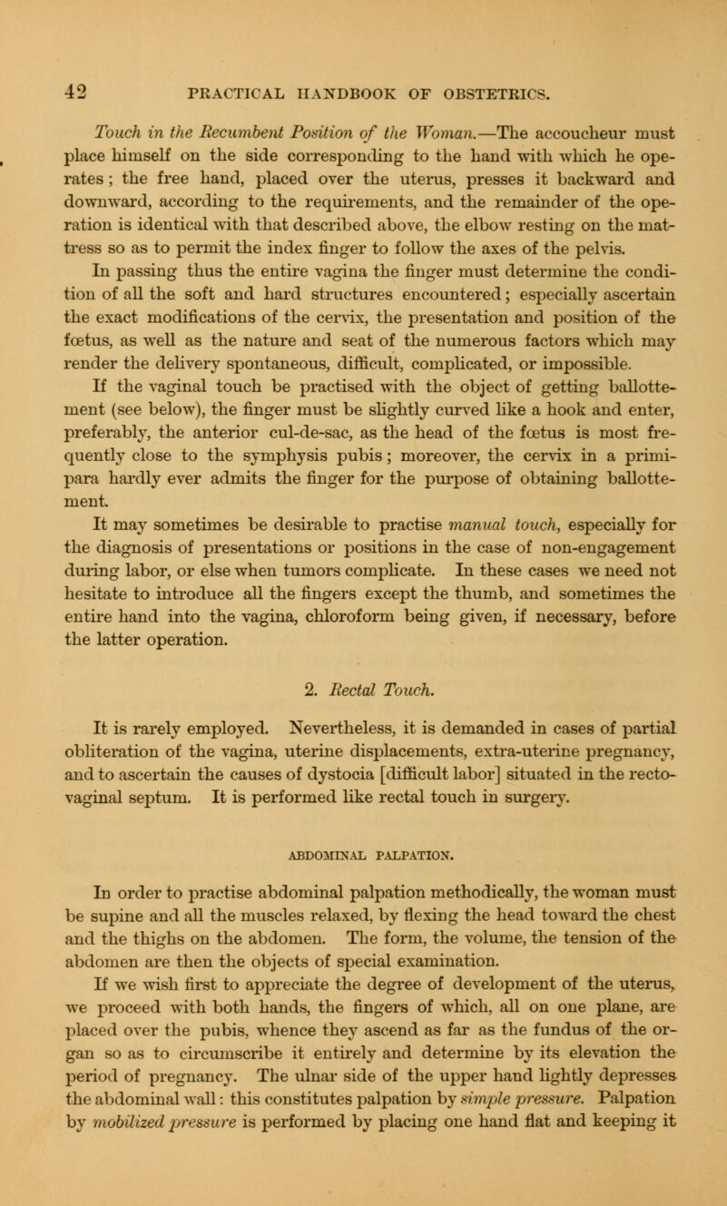 Touch in the Recumbent Position of the Woman.—The accoucheur must place himself on the side corresponding to the hand with which he ope- rates ; the free hand, placed over the uterus, presses it backward and downward, according to the requirements, and the remainder of the ope- ration is identical with that described above, the elbow resting on the mat- tress so as to permit the index finger to follow the axes of the pelvis. In passing thus the entire vagina the finger must determine the condi- tion of all the soft and hard structures encountered; especially ascertain the exact modifications of the cervix, the presentation and position of the foetus, as well as the nature and seat of the numerous factors which may- render the delivery spontaneous, difficult, complicated, or impossible. If the vaginal touch be practised with the object of getting ballotte- ment (see below), the finger must be slightly curved like a hook and enter, preferably, the anterior cul-de-sac, as the head of the foetus is most fre- quently close to the symphysis pubis; moreover, the cervix in a primi- para hardly ever admits the finger for the purpose of obtaining ballotte- ment. It may sometimes be desirable to practise manual touch, especially for the diagnosis of presentations or positions in the case of non-engagement during labor, or else when tumors complicate. In these cases we need not hesitate to introduce all the fingers except the thumb, and sometimes the entire hand into the vagina, chloroform being given, if necessary, before the latter operation. 2. Rectal Touch. It is rarely employed. Nevertheless, it is demanded in cases of partial obliteration of the vagina, uterine displacements, extra-uterine pregnancy, and to ascertain the causes of dystocia [difficult labor] situated in the recto- vaginal septum. It is performed like rectal touch in surgery. ABDOMINAL PALPATION. In order to practise abdominal palpation methodically, the woman must be supine and all the muscles relaxed, by flexing the head toward the chest and the thighs on the abdomen. The form, the volume, the tension of the abdomen are then the objects of special examination. If we wish first to appreciate the degree of development of the uterus, we proceed with both hands, the fingers of which, all on one plane, are placed over the pubis, whence they ascend as far as the fundus of the or- gan so as to circumscribe it entirely and determine by its elevation the period of pregnancy. The ulnar side of the upper hand lightly depresses the abdominal wall: this constitutes palpation by simple pressure. Palpation by mobilized pressure is performed by placing one hand flat and keeping it
