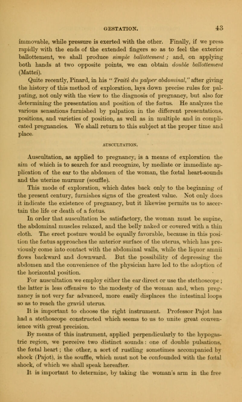 immovable, while pressure is exerted with the other. Finally, if we press rapidly with the ends of the extended fingers so as to feel the exterior ballottement, we shall produce simple ballottement ; and, on applying both hands at two opposite points, we can obtain double ballottement (Mattel). Quite recently, Pinard, in his Traite du palper abdominal after giving the history of this method of exploration, lays down precise rules for pal- pating, not only with the view to the diagnosis of pregnancy, but also for determining the presentation and position of the foetus. He analyzes the various sensations furnished by palpation in the different presentations, positions, and varieties of position, as well as in multiple and in compli- cated pregnancies. We shall return to this subject at the proper time and place. AUSCULTATION. Auscultation, as applied to pregnancy, is a means of exploration the aim of which is to search for and recognize, by mediate or immediate ap- plication of the ear to the abdomen of the woman, the foetal heart-sounds and the uterine murmur (souffle). This mode of exploration, which dates back only to the beginning of the present century, furnishes signs of the greatest value. Not only do< - it indicate the existence of pregnancy, but it likewise permits us to ascer- tain the life or death of a fcetus. In order that auscultation be satisfactory, the woman must be supine, the abdominal muscles relaxed, and the belly naked or covered with a thiu cloth. The erect posture would be equally favorable, because in this posi- tion the fcetus approaches the anterior surface of the uterus, which has pre- viously come into contact with the abdominal walls, while the liquor ainnii flows backward and downward. But the possibility of depressing the abdomen and the eonvenience of the physician have led to the adoption of the horizontal position. For auscultation we employ either the ear direct or use the stethoscope : the latter is less offensive to the modesty of the woman and. when preg- nancy is not very far advanced, more easily displaces tin- intestinal loops so as to reach the gravid uterus. It is important to choose the right instrument. Professor Pa jot has had a stethoscope constructed which seems to us to unite great conven- ience with great precision. By means of this instrument, applied perpendicularly to the In , trie region, we perceive two distinct sounds: one of doable pulsations, the total heart ; the other, a sort of rustling sometimes accompanied 1>\ shock (Pajot), is the soutlle, which must not be confounded witli the total shock, of which we shall .speak hereafter. It is important to determine, by taking the woman's arm in the fret