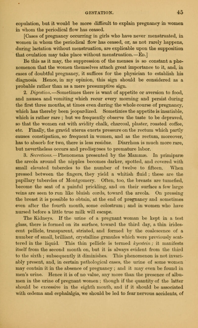 copulation, but it would be more difficult to explain pregnancy in women in whom the periodical flow has ceased. [Cases of pregnancy occurring in girls who have never menstruated, in women in whom the periodical flow has ceased, or, as not rarely happens, during lactation without menstruation, are explicable upon the supposition that ovulation may take place without menstruation.—Ed.J Be this as it may, the suppression of the menses is so constant a phe- nomenon that the women themselves attach great importance to it, and, in cases of doubtful pregnancy, it suffices for the physician to establish his diagnosis. Hence, in my opinion, this sign should be considered as a probable rather than as a mere presumptive sign. 2. Digestion.—Sometimes there is want of appetite or aversion to food, and nausea and vomiting which recur every morning and persist during the first three months, at times even during the whole course of pregnancy, which has thereby been jeopardized. Sometimes the appetite is insatiable, which is rather rare ; but we frequently observe the taste to be depraved, so that the women eat with avidity chalk, charcoal, plaster, roasted coffee, etc. Finally, the gravid uterus exerts pressure on the rectum which partly causes constipation, so frequent in women, and as the rectum, moreover, has to absorb for two, there is less residue. Diarrhoea is much more rare, but nevertheless occurs and predisposes to premature labor. 3. Secretions. — Phenomena presented by the Mammae. In primiparse the areola around the nipples becomes darker, spotted, and covered with small elevated tubercles to the number of twelve to fifteen. When pressed between the fingers, they yield a whitish fluid ; these are the papillary tubercles of Montgomery. Often, too, the breasts are tumefied, become the seat of a painful prickling, and on their surface a few large veins are seen to run like bluish cords, toward the areola. On pressing the breast it is possible to obtain, at the end of pregnancy and sometimes even after the fourth month, some colostrum ; and in women who have nursed before a little true milk will escape. The Kidneys. If the urine of a pregnant woman be kept in a test glass, there is formed on its surface, toward the third day, a thin irides- cent pellicle, transparent, striated, and formed by the coalescence of a number of small, brilliant, crystalline granules which were previously srat- tered in the liquid. This thin pellicle is termed lcye&ein ; it manifests itself from the second month on, but it is always evident from the third to the sixth; subsequently it diminishes This phenomenon is not invari- ably present, and, in certain pathological cases, the urine of some women may contain it in the absence of pregnancy ; and it may even be found in men's urine. Hence it is of no value, any more than the presence of albu- men in the urine of pregnant women ; though if the quantity of the latter should be excessive in the eighth month, ami if it should be associated with (edema and cephalalgia, we should be led to fear nervous accidents, of
