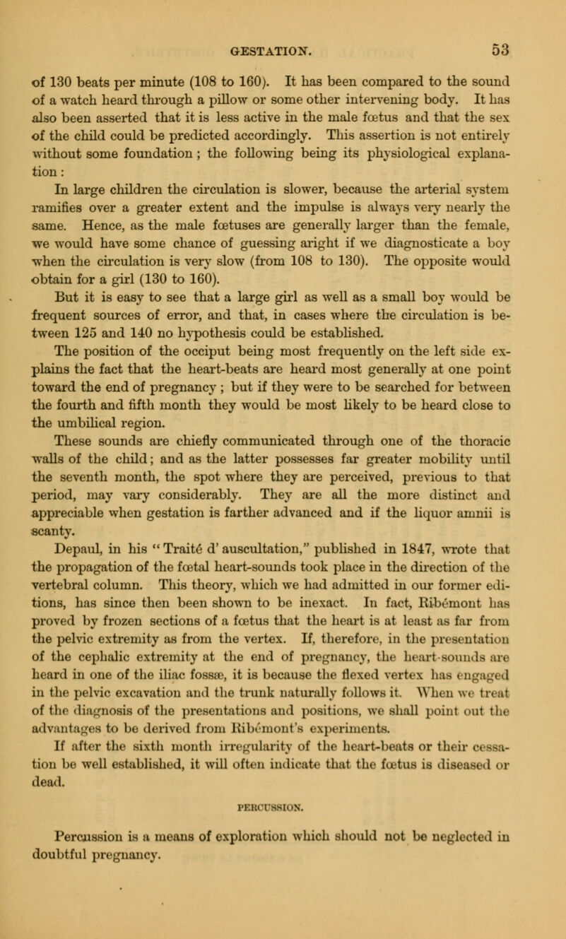 of 130 beats per minute (108 to 160). It has been compared to the sound of a watch heard through a pillow or some other intervening body. It has also been asserted that it is less active in the male foetus and that the sex of the child could be predicted accordingly. This assertion is not entirely without some foundation ; the following being its physiological explana- tion : In large children the circulation is slower, because the arterial system ramifies over a greater extent and the impulse is always very nearly the same. Hence, as the male foetuses are generally larger than the female, we would have some chance of guessing aright if we diagnosticate a boy when the circulation is very slow (from 108 to 130). The opposite would obtain for a girl (130 to 160). But it is easy to see that a large girl as well as a small boy would be frequent sources of error, and that, in cases where the circulation is be- tween 125 and 140 no hypothesis could be established. The position of the occiput being most frequently on the left side ex- plains the fact that the heart-beats are heard most generally at one point toward the end of pregnancy ; but if they were to be searched for between the fourth and fifth month they would be most likely to be heard close to the umbilical region. These sounds are chiefly communicated through one of the thoracic walls of the child; and as the latter possesses far greater mobility until the seventh month, the spot where they are perceived, previous to that period, may vary considerably. They are all the more distinct and appreciable when gestation is farther advanced and if the liquor amnii is scanty. Depaul, in his  Traite* d'auscultation, published in 1847, wrote that the propagation of the foetal heart-sounds took place in the direction of the vertebral column. This theory, which we had admitted in our former edi- tions, has since then been shown to be inexact. In fact, rUbemont lias proved by frozen sections of a foetus that the heart is at least as far from the pelvic extremity as from the vertex. If, therefore, in the presentation of the cephalic extremity at the end of pregnancy, the heart-sounds are heard in one of the iliac fossae, it is because the flexed vertex has engaged in the pelvic excavation and the trunk naturally follows it. When we treat of the diagnosis of the presentations and positions, we shall point out the advantages to be derived from Kibemont's experiments. If after the sixth month irregularity of the heart-beats or their C tion be well established, it will often indicate that the tutus is diseased or dead. PERCUSSION. Percussion is a means of exploration which should not be neglected in doubtful pregnancy.