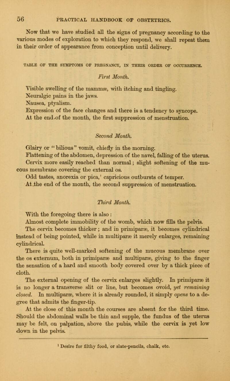 Now that we have studied all the signs of pregnancy according to the various modes of exploration to which they respond, we shall repeat them in their order of appearance from conception until delivery. TABLE OF THE SYMPTOMS OF PREGNANCY, IN THEIR ORDER OF OCCURRENCE. First Month. Visible swelling of the mammae, with itching and tingling. Neuralgic pains in the jaws. Nausea, ptyalism. Expression of the face changes and there is a tendency to syncope. At the end.of the month, the first suppression of menstruation. Second Month. Glairy or bilious vomit, chiefly in the morning. Flattening of the abdomen, depression of the navel, falling of the uterus. Cervix more easily reached than normal; slight softening of the mu- cous membrane covering the external os. Odd tastes, anorexia or pica,' capricious outbursts of temper. At the end of the month, the second suppression of menstruation. Third Month. With the foregoing there is also : Almost complete immobility of the womb, which now fills the pelvis. The cervix becomes thicker ; and in primiparae, it becomes cylindrical instead of being pointed, while in multiparas it merely enlarges, remaining cylindrical. There is quite well-marked softening of the mucous membrane over the os externum, both in primiparae and multiparse, giving to the finger the sensation of a hard and smooth body covered over by a thick piece of cloth. The external opening of the cervix enlarges slightly. In primiparae it is no longer a transverse slit or line, but becomes ovoid, yet remaining closed. In multiparae, where it is already rounded, it simply opens to a de- gree that admits the finger-tip. At the close of this month the courses are absent for the third time. Should the abdominal walls be thin and supple, the fundus of the uterus may be felt, on palpation, above the pubis, while the cervix is yet low down in the pelvis. 1 Desire for filthy food, or slate-pencils, chalk, etc.