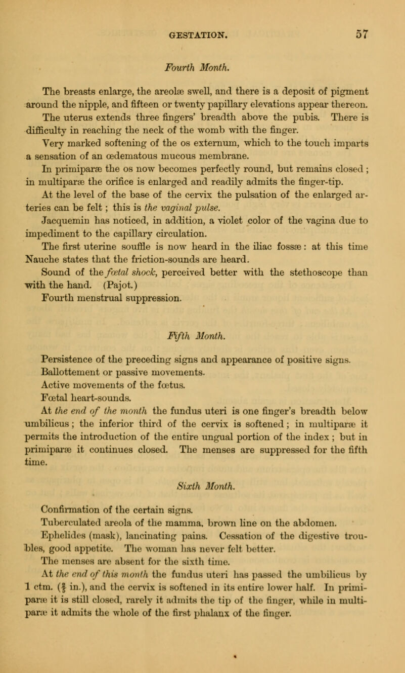 Fourth Month. The breasts enlarge, the areolae swell, and there is a deposit of pigment around the nipple, and fifteen or twenty papillary elevations appeal' thereon. The uterus extends three fingers' breadth above the pubis. There is difficulty in reaching the neck of the womb with the finger. Very marked softening of the os externum, which to the touch imparts a sensation of an cedematous mucous membrane. In primiparse the os now becomes perfectly round, but remains closed ; in multipara the orifice is enlarged and readily admits the finger-tip. At the level of the base of the cervix the pulsation of the enlarged ar- teries can be felt ; this is the vaginal pulse. Jacquemin has noticed, in addition, a violet color of the vagina due to impediment to the capillary circulation. The first uterine souffle is now heard in the iliac fossae: at this time Nauche states that the friction-sounds are heard. Sound of the fcetal shock, perceived better with the stethoscope than -with the hand. (Pajot.) Fourth menstrual suppression. Fifth Month. Persistence of the preceding signs and appearance of positive signs. Ballottement or passive movements. Active movements of the foetus. Fcetal heart-sounds. At the end of the month the fundus uteri is one finger's breadth below umbilicus; the inferior third of the cervix is softened ; in multipara' it permits the introduction of the entire ungual portion of the index ; but in primiparse it continues closed. The menses are suppressed for the fifth time. Sixth Month. Confirmation of the certain signs. Tuberculated areola of the mamma, brown line on the abdomen. Ephelidea (mask), lancinating p;iins. Cessation of the digestive trou- bles, good appetite. The woman baa never tvit better. The menses are absent for the sixth time. At the end of this month the fundus uteri has passed the umbilicus bj 1 ctm. (| in.), and the cervix is softened in its entire lower half. In priini- parsa it is still closed, rarely it admits the tip oi the finger, while in multi- para' it admits the whole of the first phalanx of the finger.