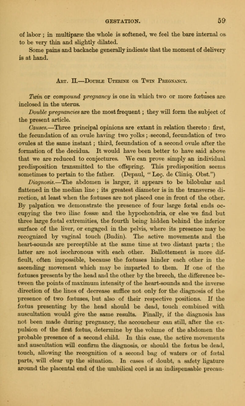 of labor ; in multiparae the whole is softened, we feel the bare internal os to be very thin and slightly dilated. Some pains and backache generally indicate that the moment of delivery is at hand. Art. H—Double Uterine or Twin Pregnancy. Turin or compound pregnancy is one in which two or more foetuses are inclosed in the uterus. Double pregnancies are the most frequent; they will form the subject of the present article. Causes.—Three principal opinions are extant in relation thereto : first, the fecundation of an ovule having two yolks ; second, fecundation of two ovules at the same instant; third, fecundation of a second ovule after the formation of the decidua. It would have been better to have said above that we are reduced to conjectures. We can prove simply an individual predisposition transmitted to the offspring. This predisposition seems sometimes to pertain to the father. (Depaul, Lee. de Cliniq. Obst.) Diagnosis.—The abdomen is larger, it appears to be bilobular and flattened in the median line ; its greatest diameter is in the transverse di- rection, at least when the foetuses are not placed one in front of the other. By palpation we demonstrate the presence of four large foetal ends oc- cupying the two iliac fossae and the hypochondria, or else we find but three large foetal extremities, the fourth being hidden behind the inferior surface of the liver, or engaged in the pelvis, where its presence may be recognized by vaginal touch (Budin). The active movements and the heart-sounds are perceptible at the same time at two distant parts ; the latter are not isochronous with each other. Ballottement is more dif- ficult, often impossible, because the foetuses hinder each other in the ascending movement which may be imparted to them. If one of the foetuses presents by the head and the other by the breech, the difference be- tween the points of maximum intensity of the heart-sounds and the in\< direction of the lines of decrease suffice not only for the diagnosis of tlit- presence of two foetuses, but also of their respective positions. If the fo-tus presenting by the head should be dead, touch combined with auscultation would give the same results. Finally, if the diagnosis has not been made during pregnancy, the accoucheur can still, after the ex- pulsion of the first fcetus, determine by the volume of the abdomen the probable presence of a second child. In this case, the active movements and auscultation will confirm the diagnosis, or should the fatal be dead, touch, allowing the recognition of a second bag of waters or of fotal parts, will clear up the situation. In 0M8f ol doubt, a safety ligature around the placental end of the umbilical cord is an indispensable precau-