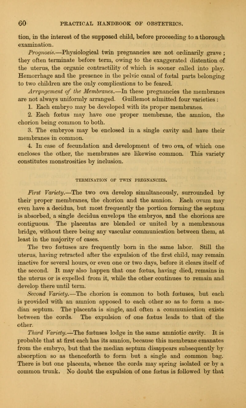 tion, in the interest of the supposed child, before proceeding to a thorough examination. Prognosis.—Physiological twin pregnancies are not ordinarily grave ; they often terminate before term, owing to the exaggerated distention of the uterus, the organic contractility of which is sooner called into play. Hemorrhage and the presence in the pelvic canal of foetal parts belonging to two children are the only complications to be feared. Arrangement of the Membranes.—In these pregnancies the membranes are not always uniformly arranged. Guillemot admitted four varieties : 1. Each embryo may be developed with its proper membranes. 2. Each foetus may have one proper membrane, the amnion, the chorion being common to both. 3. The embryos may be enclosed in a single cavity and have their membranes in common. 4. In case of fecundation and development of two ova, of which one encloses the other, the membranes are likewise common. This variety constitutes monstrosities by inclusion. TERMINATION OF TWIN PREGNANCIES. First Variety.—The two ova develop simultaneously, surrounded by their proper membranes, the chorion and the amnion. Each ovum may even have a decidua, but most frequently the portion forming the septum is absorbed, a single decidua envelops the embryos, and the chorions are contiguous. The placentas are blended or united by a membranous bridge, without there being any vascular communication between them, at least in the majority of cases. The two foetuses are frequently born in the same labor. Still the uterus, having retracted after the expulsion of the first child, may remain inactive for several hours, or even one or two days, before it clears itself of the second. It may also happen that one foetus, having died, remains in the uterus or is expelled from it, while the other continues to remain and develop there until term. Second Variety.—The chorion is common to both foetuses, but each is provided with an amnion apposed to each other so as to form a me- dian septum. The placenta is single, and often a communication exists between the cords. The expulsion of one foetus leads to that of the other. Third Variety.—The foetuses lodge in the same amniotic cavity. It is probable that at first each has its amnion, because this membrane emanates from the embryo, but that the median septum disappears subsequently by absorption so as thenceforth to form but a single and common bag. There is but one placenta, whence the cords may spring isolated or by a common trunk. No doubt the expulsion of one foetus is followed by that