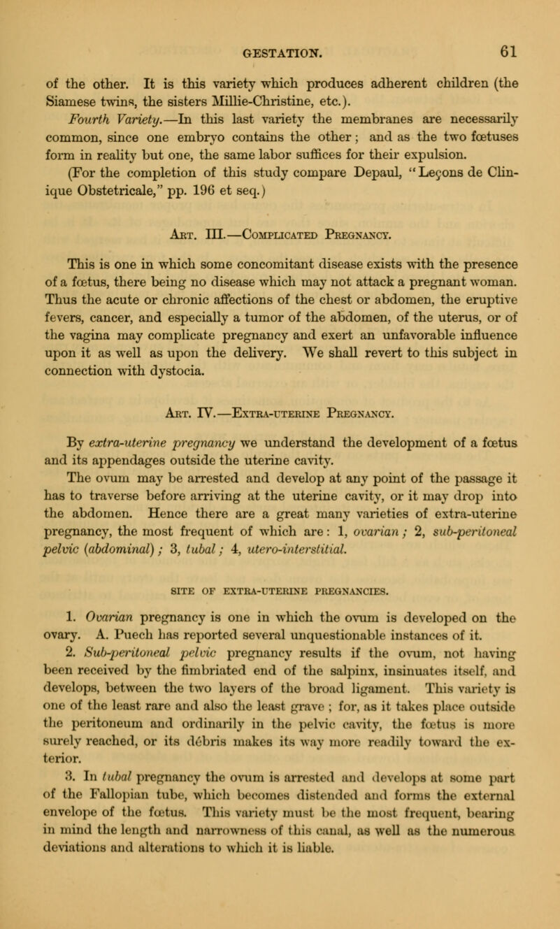 of the other. It is this variety which produces adherent children (the Siamese twins, the sisters Millie-Christine, etc.). Fourth Variety.—In this last variety the membranes are necessarily common, since one embryo contains the other; and as the two foetuses form in reality but one, the same labor suffices for their expulsion. (For the completion of this study compare Depaul, Lecons de Clin- ique Obstetricale, pp. 196 et seq.) Art. m.—Complicated Pregnancy. This is one in which some concomitant disease exists with the presence of a foetus, there being no disease which may not attack a pregnant woman. Thus the acute or chronic affections of the chest or abdomen, the eruptive fevers, cancer, and especially a tumor of the abdomen, of the uterus, or of the vagina may complicate pregnancy and exert an unfavorable influence upon it as well as upon the delivery. We shall revert to this subject in connection with dystocia. Art. IV.—Extra-uterine Pregnancy. By extra-uterine pregnancy we understand the development of a foetus and its appendages outside the uterine cavity. The ovum may be arrested and develop at any point of the passage it has to traverse before arriving at the uterine cavity, or it may drop into the abdomen. Hence there are a great many varieties of extra-uterine pregnancy, the most frequent of which are: 1, ovarian ; 2, sub-peritoneal pelvic (abdominal); 3, tubal; 4, utero-interstittal. SITE OF EXTRA-UTERTNE PREGNANCIES. 1. Ovarian pregnancy is one in which the ovum is developed on the ovary. A. Puech has reported several unquestionable instances of it. 2. Sub-peritoneal pelvic pregnancy results if the ovum, not having been received by the fimbriated end of the salpinx, insinuates itself, and develops, between the two layers of the broad ligament. This variety is one of the least rare and also the least grave ; for, as it takes place outside the peritoneum and ordinarily in the pelvic cavity, the fatof is more surely reached, or its debris makes its way more readily toward the ex- terior. 8. In tubal pregnancy the ovum is arrested and develop* at some part of the Fallopian tube, which becomes distended and forms the external envelope of the fcutus. Tins variety must be the most frequent, bearing in mind the length and narrowness o£ this canal, as well as the numerous deviations and alterations to winch it is liable.