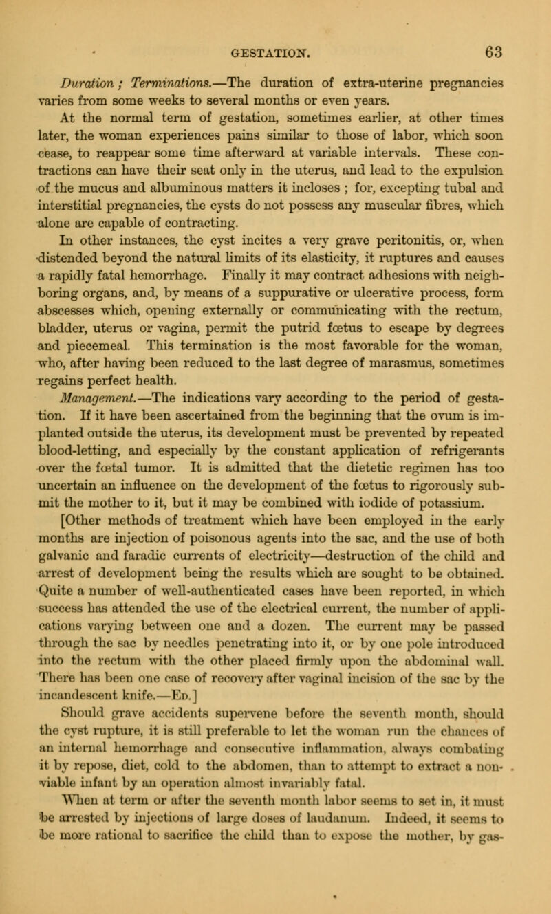 Duration ; Terminations.—The duration of extra-uterine pregnancies varies from some weeks to several months or even years. At the normal term of gestation, sometimes earlier, at other times later, the woman experiences pains similar to those of labor, which soon cease, to reappear some time afterward at variable intervals. These con- tractions can have their seat only in the uterus, and lead to the expulsion of the mucus and albuminous matters it incloses ; for, excepting tubal and interstitial pregnancies, the cysts do not possess any muscular fibres, which alone are capable of contracting. In other instances, the cyst incites a very grave peritonitis, or, when •distended beyond the natural limits of its elasticity, it ruptures and causes a rapidly fatal hemorrhage. Finally it may contract adhesions with neigh- boring organs, and, by means of a suppurative or ulcerative process, form abscesses which, opening externally or communicating with the rectum, bladder, uterus or vagina, permit the putrid foetus to escape by degrees and piecemeal. This termination is the most favorable for the woman, who, after having been reduced to the last degree of marasmus, sometimes regains perfect health. Management.—The indications vary according to the period of gesta- tion. If it have been ascertained from the beginning that the ovum is im- planted outside the uterus, its development must be prevented by repeated blood-letting, and especially by the constant application of refrigerants over the foetal tumor. It is admitted that the dietetic regimen has too uncertain an influence on the development of the foetus to rigorously sub- mit the mother to it, but it may be combined with iodide of potassium. [Other methods of treatment which have been employed in the early months are injection of poisonous agents into the sac, and the use of both galvanic and faradic currents of electricity—destruction of the child and arrest of development being the results which are sought to be obtained. Quite a number of well-authenticated cases have been reported, in which success has attended the use of the electrical current, the number of appli- cations varying between one and a dozen. The current may be passed through the sac by needles penetrating into it, or by one pole introduce. 1 into the rectum with the other placed firmly upon the abdominal wall. There has been one case of recovery after vaginal incision of the sac by the incandescent knife.—Ed.] Should grave accidents supervene before the seventh month, should the cyst rupture, it is still preferable to let the woman run the chance* of an internal hemorrhage and consecutive inflammation, always combating it by repose, diet, cold to the abdomen, than to attempt to extract a non- viable infant by an operation almost invariably fatal. When at term or after the seventh month labor seems to set in. it must be arrested by injections of large doses of laudanum. Indeed, it seems to »be more rational to sacrifice the child than to expose the mother, by ms-