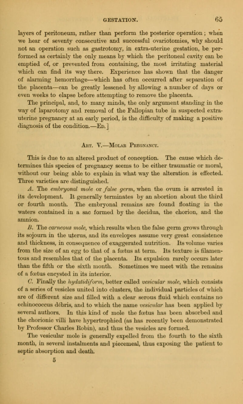 layers of peritoneum, rather than perform the posterior operation ; when we hear of seventy consecutive and successful ovariotomies, why should not an operation such as gastrotomy, in extra-uterine gestation, be per- formed as certainly the only means by which the peritoneal cavity can be emptied of, or prevented from containing, the most irritating material which can find its way there. Experience has shown that the danger of alarming hemorrhage—which has often occurred after separation of the placenta—can be greatly lessened by allowing a number of days or even weeks to elapse before attempting to remove the placenta. The principal, and, to many minds, the only argument standing in the way of laparotomy and removal of the Fallopian tube in suspected extra- uterine pregnancy at an early period, is the difficulty of making a positive diagnosis of the condition.—Ed.] Art. V.—Molar Pregnancy. This is due to an altered product of conception. The cause which de- termines this species of pregnancy seems to be either traumatic or moral, without our being able to explain in what way the alteration is effected. Three varieties are distinguished. A. The embryonal mole or false germ, when the ovum is arrested in its development. It generally terminates by an abortion about the third or fourth month. The embryonal remains are found floating in the waters contained in a sac formed by the decidua, the chorion, and the amnion. B. The carneous mole, which results when the false germ grows through its sojourn in the uterus, and its envelopes assume very great consistence and thickness, in consequence of exaggerated nutrition. ItsToIume varies from the size of an egg to that of a foetus at term. Its texture is filamen- tous and resembles that of the placenta. Its expulsion rarely occurs later than the fifth or the sixth month. Sometimes we meet with the remains of a foetus encysted in its interior. C. Finally the hydaUdiform, better called vesicular mole, which consists of a series of vesicles united into clusters, the individual particles of which are of different size and filled with a clear serous lluid which contains no echinococcus deoris, and to which the name ossicular has been applied l>y ral authors. In this kind of mole the foetus lias been absorbed and the chorionic villi have hvpertrophied (as has recently been demonstrated by Professor Charles Robin), and thus the vesicles are formed. The vesicular mole is generally expelled from the fourth to tin sixth month, in several instalments and piecemeal, thus exposing the patient to septic absorption and death. 5