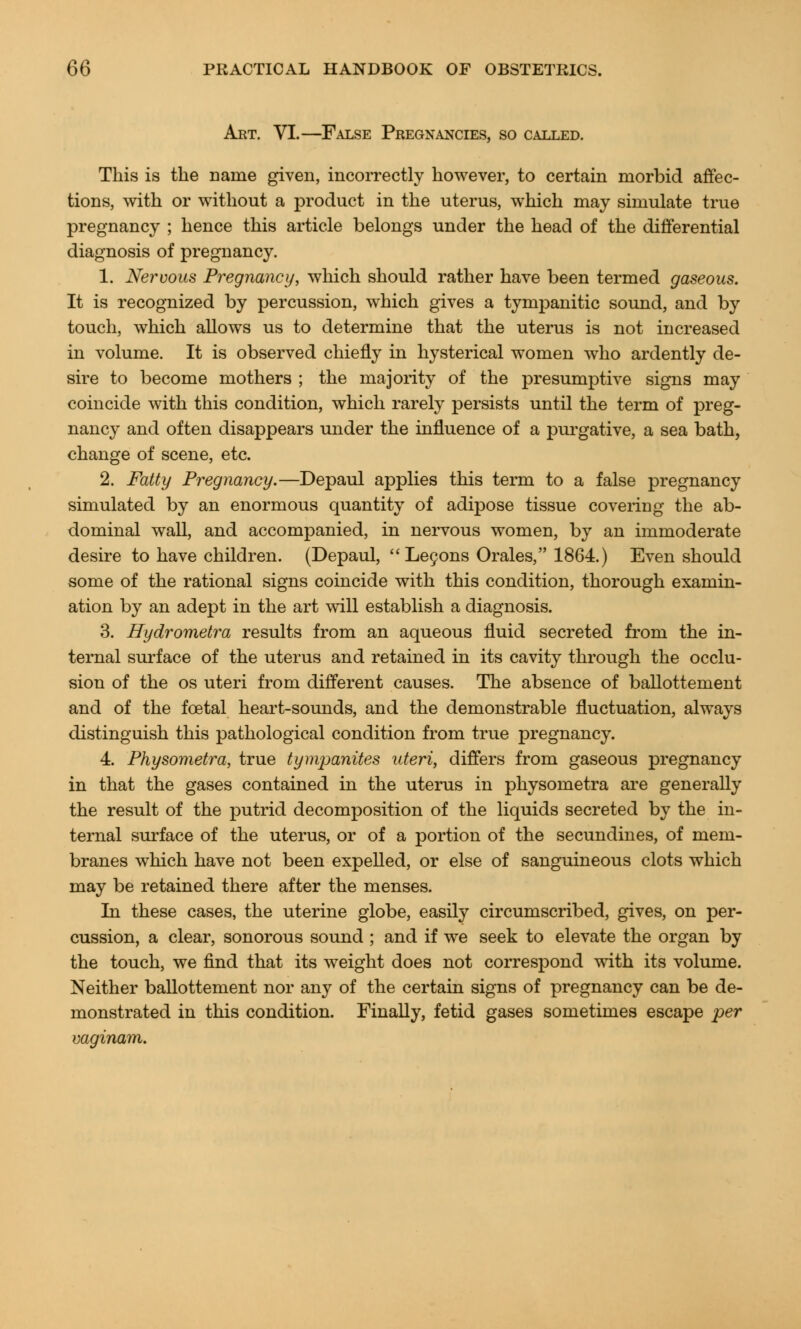 Art. VI.—False Pregnancies, so called. This is the name given, incorrectly however, to certain morbid affec- tions, with or without a product in the uterus, which may simulate true pregnancy ; hence this article belongs under the head of the differential diagnosis of pregnancy. 1. Nervous Pregnancy, which should rather have been termed gaseous. It is recognized by percussion, which gives a tympanitic sound, and by touch, which allows us to determine that the uterus is not increased in volume. It is observed chiefly in hysterical women who ardently de- sire to become mothers ; the majority of the presumptive signs may coincide with this condition, which rarely persists until the term of preg- nancy and often disappears under the influence of a purgative, a sea bath, change of scene, etc. 2. Fatty Pregnancy.—Depaul applies this term to a false pregnancy simulated by an enormous quantity of adipose tissue covering the ab- dominal wall, and accompanied, in nervous women, by an immoderate desire to have children. (Depaul, Lecons Orales, 1864.) Even should some of the rational signs coincide with this condition, thorough examin- ation by an adept in the art will establish a diagnosis. 3. Hydrometra results from an aqueous fluid secreted from the in- ternal surface of the uterus and retained in its cavity through the occlu- sion of the os uteri from different causes. The absence of ballottement and of the fcetal heart-sounds, and the demonstrable fluctuation, always distinguish this pathological condition from true pregnancy. 4. Physometra, true tympanites uteri, differs from gaseous pregnancy in that the gases contained in the uterus in physometra are generally the result of the putrid decomposition of the liquids secreted by the in- ternal surface of the uterus, or of a portion of the secundines, of mem- branes which have not been expelled, or else of sanguineous clots which may be retained there after the menses. In these cases, the uterine globe, easily circumscribed, gives, on per- cussion, a clear, sonorous sound ; and if we seek to elevate the organ by the touch, we find that its weight does not correspond with its volume. Neither ballottement nor any of the certain signs of pregnancy can be de- monstrated in this condition. Finally, fetid gases sometimes escape per vaginam.