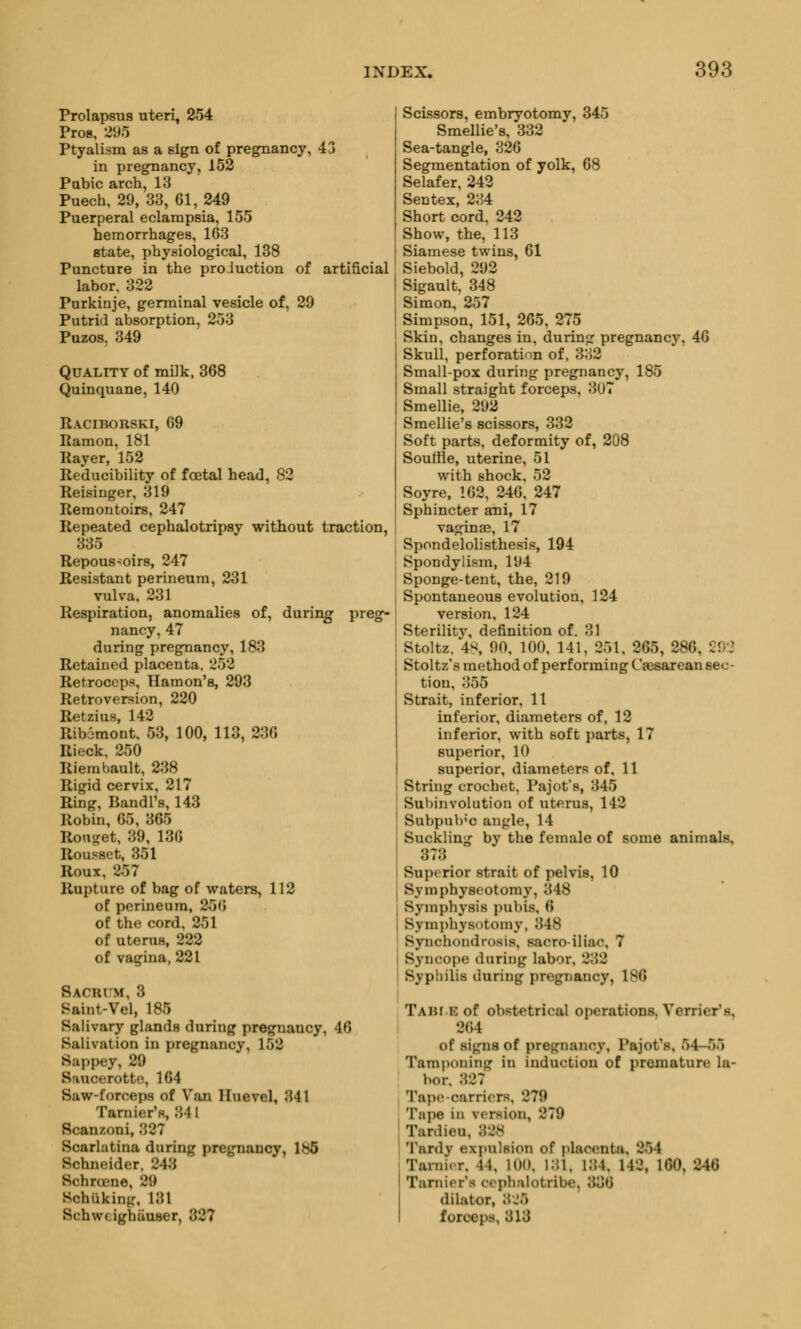 Prolapsus uteri, 254 Pros, 295 Ptyalism as a sign of pregnancy, 43 in pregnancy, 152 Pabic arch, 13 Puech, 29, 33, 61, 249 Puerperal eclampsia, 155 hemorrhages, 163 state, physiological, 138 Puncture in the production of artificial labor, 322 Purkinje, germinal vesicle of, 29 Putrid absorption, 253 Puzos. 349 Quality of milk, 368 Quinquane, 140 Raciborski, 69 Ramon, 181 Rayer, 152 Reducibility of foetal head, 82 Reisinger, 319 Remontoirs, 247 Repeated cephalotripsy without traction, 335 Repous-oirs, 247 Resistant perineum, 231 vulva, 231 Respiration, anomalies of, during- preg- nancy, 47 during pregnancy, 183 Retained placenta, 252 Retroceps, Hamon's, 293 Retroversion, 220 Retzius, 142 Rib6mont, 53, 100, 113, 236 Rieck, 250 Riembault, 238 Rigid cervix, 217 Ring, Bandl's, 143 Robin, 65, 365 Ronsjet, 39, 136 Rousset, 351 Roux, 257 Rupture of bag of waters, 112 of perineum, 25b of the cord, 251 of uterus, 222 of vagina, 221 Bacbum, 8 Saint-Vel, 185 Salivary glands during pregnancy, 46 Salivation in pregnancy, 152 Sappey, 29 S inc.rotte, 164 Saw-forceps of Van Huevel, 841 Tarnier's, 84 I Scanzoni, 327 Scarlatina during pregnancy, 185 Schneider, 243 Bchrosne, 29 Bohuking, 131 Schwdghtiuser, 889 Scissors, embryotomy, 345 Smellie's, 332 Sea-tangle, 326 Segmentation of yolk, 68 Selafer, 242 Sentex, 234 Short cord. 242 Show, the, 113 Siamese twins, 61 Siebold, 292 Sigault, 348 Simon, 257 Simpson, 151, 265, 275 Skin, changes in, during pregnancy, 46 Skull, perforation of, 332 Small-pox during pregnancy, 185 Small straight forceps, 307 Smellie, 292 Smellie's scissors, 332 Soft parts, deformity of, 208 Souffle, uterine, 51 with shock, 52 Soyre, 162, 246, 247 Sphincter ani, 17 vaginae, 17 Spondelolisthesis, 194 Spondylism, 194 Sponge-tent, the, 219 Spontaneous evolution, 124 version, 124 Sterilitv, definition of. 31 i Stolte, 48, 90, 100, 141, 251. 265, 286, 292 Stoltz's method of performing Caesarean sec- tion, 355 Strait, inferior, 11 inferior, diameters of, 12 inferior, with soft parts, 17 superior, 10 superior, diameters of, 11 String crochet, Pajot's, 345 Subinvolution of uterus, 142 Subpub'c angle, 14 Suckling by the female of some animals, 373 Superior strait of pelvis, 10 Symphyseotomy, 348 Symphysis pubis, 6 Symphysotomy, 348 Synchondrosis, sacroiliac, 7 Syncope during labor, 332 Syphilis during pregnancy, 186 Taht B of obstetrical operations. Yerricr's. 264 of signs of pregnancy, Pfcjot'ft, 54-65 Tamponing in induction of premature la- bor. 827 Tape-carriers, 279 Tape in version, 279 Tardien, : Tardy expulsion of placenta, 854 Ta.ni.r. It, KM). 131. 184, 148, 190, 246 Tarnier'fl oephalotribe, 336 dilator, I forceps, 313