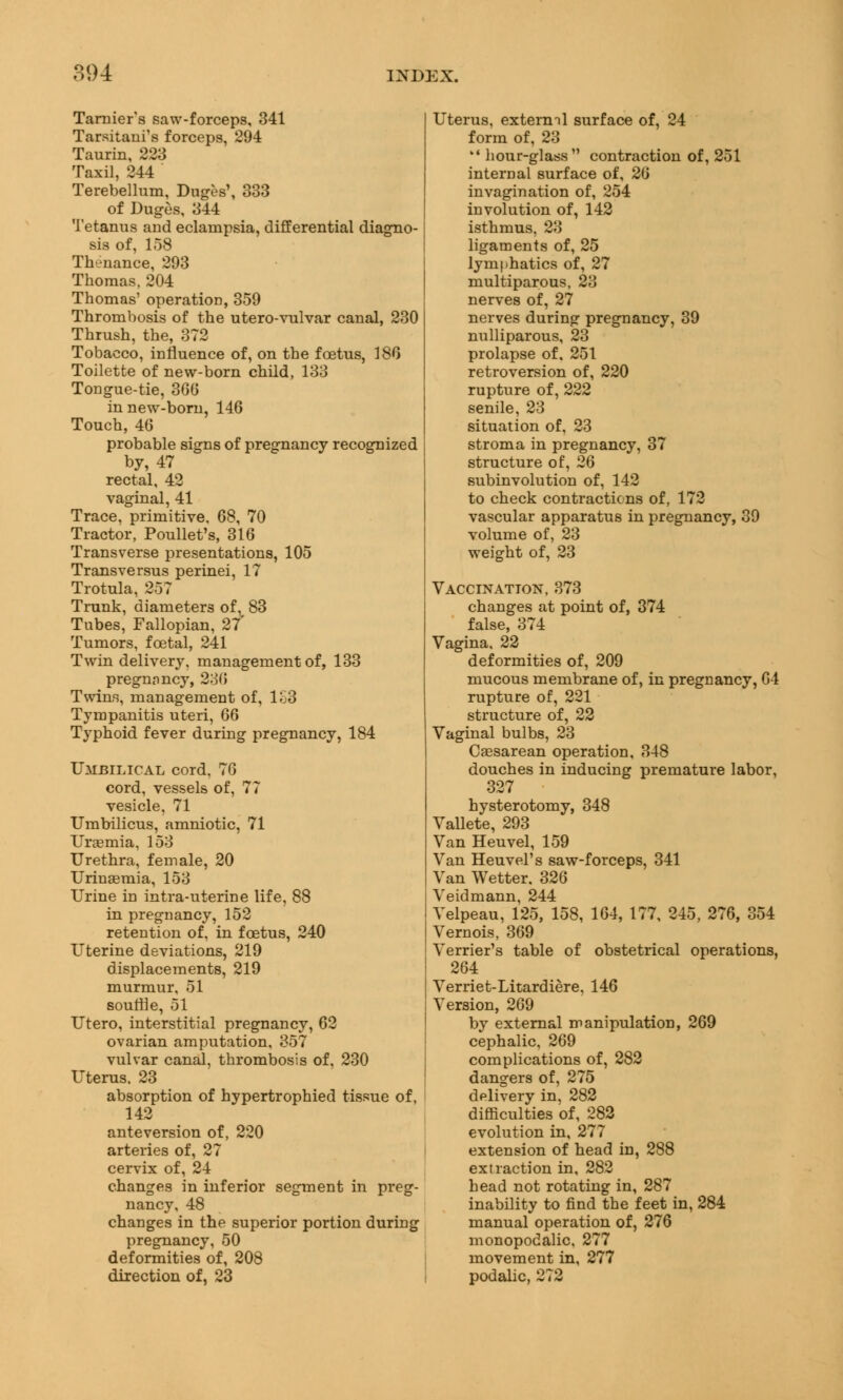 Tarnier's saw-forceps, 341 Tarsitani's forceps, 294 Taurin, 223 Taxil, 244 Terebellum, Duges', 333 of Duges, 344 Tetanus and eclampsia, differential diagno- sis of, 158 Thenance, 293 Thomas, 204 Thomas' operation, 359 Thrombosis of the utero-vulvar canal, 230 Thrush, the, 372 Tobacco, influence of, on the foetus, 186 Toilette of new-born child, 133 Tongue-tie, 36b' in new-born, 146 Touch, 46 probable signs of pregnancy recognized by, 47 rectal, 42 vaginal, 41 Trace, primitive, 68, 70 Tractor, Poullet's, 316 Transverse presentations, 105 Transversus perinei, 17 Trotula, 257 Trunk, diameters of, 83 Tubes, Fallopian, 27' Tumors, foetal, 241 Twin delivery, management of, 133 pregnnncy, 236 Twins, management of, 1S3 Tympanitis uteri, 66 Typhoid fever during pregnancy, 184 Umbilical cord. 76 cord, vessels of, 77 vesicle, 71 Umbilicus, amniotic, 71 Uraemia, 153 Urethra, female, 20 Urinaemia, 153 Urine in intra-uterine life, 88 in pregnancy, 152 retention of, in foetus, 240 Uterine deviations, 219 displacements, 219 murmur, 51 souffle, 51 Utero, interstitial pregnancy, 62 ovarian amputation, 357 vulvar canal, thrombosis of, 230 Uterus. 23 absorption of hypertrophied tissue of, 142 anteversion of, 220 arteries of, 27 cervix of, 24 changes in inferior segment in preg- nancy, 48 changes in the superior portion during pregnancy, 50 deformities of, 208 direction of, 23 Uterus, extermi surface of, 24 form of, 23  hour-glass contraction of, 251 internal surface of, 26 invagination of, 254 involution of, 142 isthmus, 23 ligaments of, 25 lymphatics of, 27 muciparous, 23 nerves of, 27 nerves during pregnancy, 39 nulliparous, 23 prolapse of, 251 retroversion of, 220 rupture of, 222 senile, 23 situation of, 23 stroma in pregnancy, 37 structure of, 26 subinvolution of, 142 to check contractions of, 172 vascular apparatus in pregnancy, 39 volume of, 23 weight of, 23 Vaccination, 373 changes at point of, 374 false, 374 Vagina. 22 deformities of, 209 mucous membrane of, in pregnancy, 64 rupture of, 221 structure of, 22 Vaginal bulbs, 23 Caesarean operation, 348 douches in inducing premature labor, 327 hysterotomy, 348 Vallete, 293 Van Heuvel, 159 Van Heuvel's saw-forceps, 341 Van Wetter. 326 Veidmann, 244 Velpeau, 125, 158, 164, 177, 245, 276, 354 Vernois, 369 Verrier's table of obstetrical operations, 264 Verriet-Litardiere, 146 Version, 269 by external manipulation, 269 cephalic, 269 complications of, 282 dangers of, 275 delivery in, 282 difficulties of, 282 evolution in, 277 extension of head in, 288 extraction in, 282 head not rotating in, 287 inability to find the feet in, 284 manual operation of, 276 monopodalic, 277 movement in, 277 podalic, 272