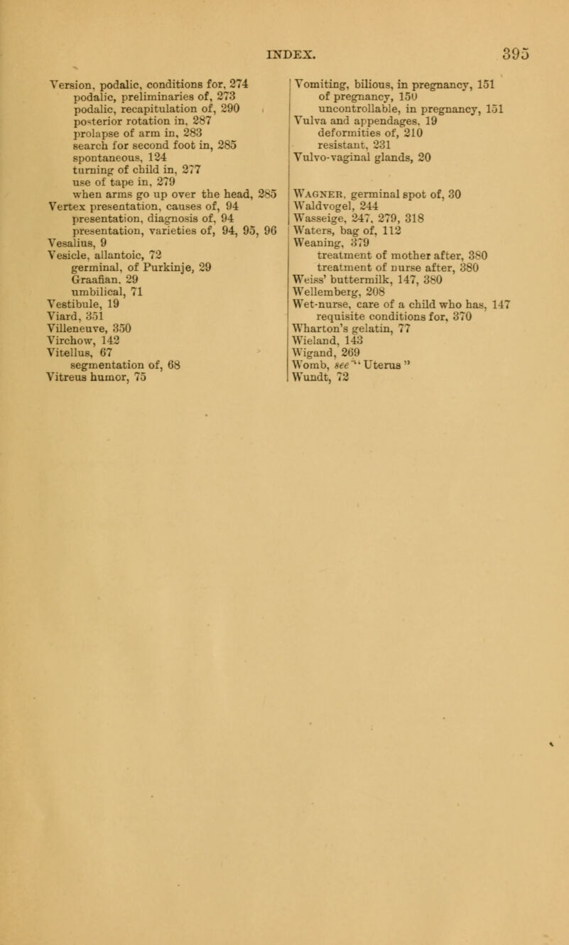 Version, podalic, conditions for, 274 podalic, preliminaries of, 273 podalic, recapitulation of, 290 posterior rotation in, 287 prolapse of arm in, 283 search for second foot in, 285 spontaneous, 124 turning of child in, 277 use of tape in. 279 when arms go up over the head, 385 Vertex presentation, causes of, 94 presentation, diagnosis of, 94 presentation, varieties of, 94, 95, 96 Vesalius, 9 Vesicle, allantoic, 72 germinal, of Purkinje, 29 Graafian. 29 umbilical, 71 Vestibule, 19 Viard, 351 Villeneuve, 350 Virchow, 142 Vitellus, 67 segmentation of, 68 Vitreus humor, 75 Vomiting, bilious, in pregnancy, 151 of pregnancy, 15U uncontrollable, in pregnancy, 151 Vulva and appendages. 19 deformities of, 210 resistant, 231 Vulvo-vaginal glands, 20 Wagner, germinal spot of, 30 Waldvogel, 2-44 Wasseige, 247. 279, 318 Waters, bag of, 112 Weaning, 379 treatment of mother after, 380 treatment of nurse after, 380 Weiss' buttermilk, 147, 380 Wellemberg, 208 Wet-nurse, care of a child who has, 147 requisite conditions for, 370 Wharton's gelatin, 77 Wieland, 14;] Wigand, 269 Womb, see Uterus  Wundt, 72
